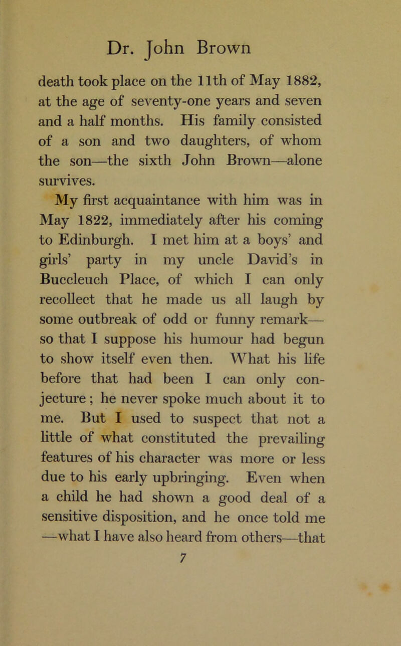 death took place on the 11th of May 1882, at the age of seventy-one years and seven and a half months. His family consisted of a son and two daughters, of whom the son—the sixth John Brown—alone survives. My first acquaintance with him was in May 1822, immediately after his coming to Edinburgh. I met him at a boys’ and girls’ party in my uncle David’s in Buccleuch Place, of which I can only recollect that he made us all laugh by some outbreak of odd or funny remark— so that I suppose his humour had begun to show itself even then. What his life before that had been 1 can only con- jecture ; he never spoke much about it to me. But I used to suspect that not a little of what constituted the prevailing features of his character was more or less due to his early upbringing. Even when a child he had shown a good deal of a sensitive disposition, and he once told me —what 1 have also heard from others—that