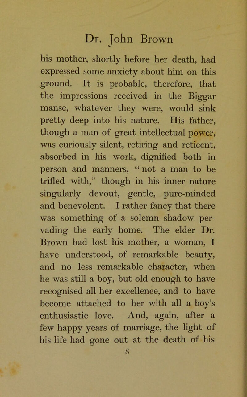 his mother, shortly before her death, had expressed some anxiety about him on this ground. It is probable, therefore, that the impressions received in the Biggar manse, whatever they were, would sink pretty deep into his nature. His father, though a man of great intellectual power, was curiously silent, retiring and reticent, absorbed in his work, dignified both in person and manners, “ not a man to be trifled with,” though in his inner nature singularly devout, gentle, pure-minded and benevolent. I rather fancy that there was something of a solemn shadow per- vading the early home. The elder Dr. Brown had lost his mother, a woman, I have understood, of remarkable beauty, and no less remarkable character, when he was still a boy, but old enough to have recognised all her excellence, and to have become attached to her with all a boy’s enthusiastic love. And, again, after a few happy years of marriage, the light of his life had gone out at the death of his