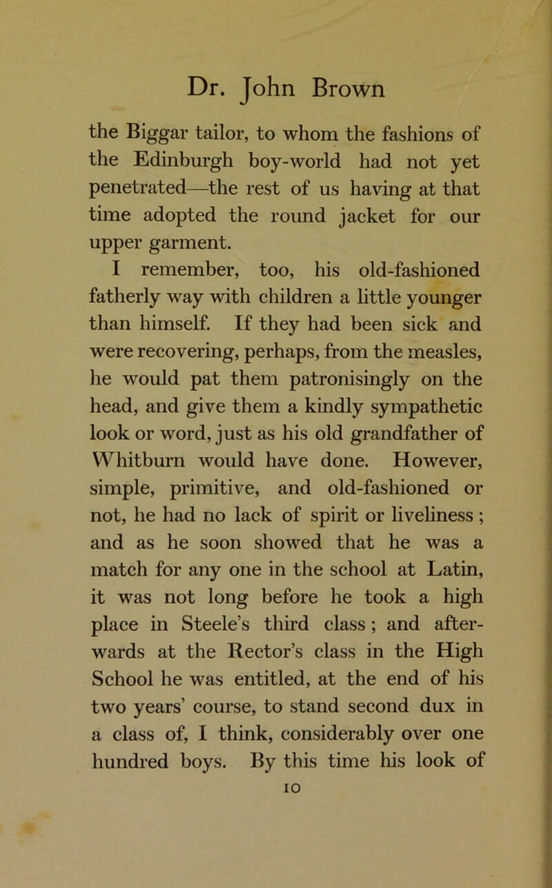 the Biggar tailor, to whom the fashions of the Edinburgh boy-world had not yet penetrated—the rest of us having at that time adopted the round jacket for our upper garment. I remember, too, his old-fashioned fatherly way with children a little younger than himself. If they had been sick and were recovering, perhaps, from the measles, he would pat them patronisingly on the head, and give them a kindly sympathetic look or word, just as his old grandfather of Whitburn would have done. However, simple, primitive, and old-fashioned or not, he had no lack of spirit or liveliness ; and as he soon showed that he was a match for any one in the school at Latin, it was not long before he took a high place in Steele’s third class; and after- wards at the Rector’s class in the High School he was entitled, at the end of his two years’ course, to stand second dux in a class of, I think, considerably over one hundred boys. By this time his look of io