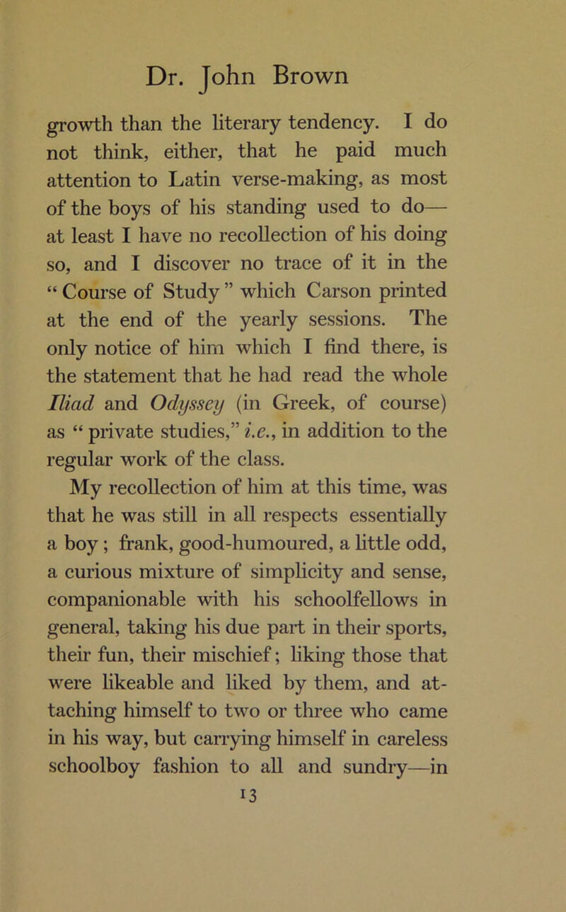 growth than the literary tendency. I do not think, either, that he paid much attention to Latin verse-making, as most of the boys of his standing used to do— at least I have no recollection of his doing so, and I discover no trace of it in the “ Course of Study ” which Carson printed at the end of the yearly sessions. The only notice of him which I find there, is the statement that he had read the whole Iliad and Odyssey (in Greek, of course) as “ private studies,” i.e., in addition to the regular work of the class. My recollection of him at this time, was that he was still in all respects essentially a boy; frank, good-humoured, a little odd, a curious mixture of simplicity and sense, companionable with his schoolfellows in general, taking his due part in their sports, their fun, their mischief; liking those that were likeable and liked by them, and at- taching himself to two or three who came in his way, but carrying himself in careless schoolboy fashion to all and sundry—in