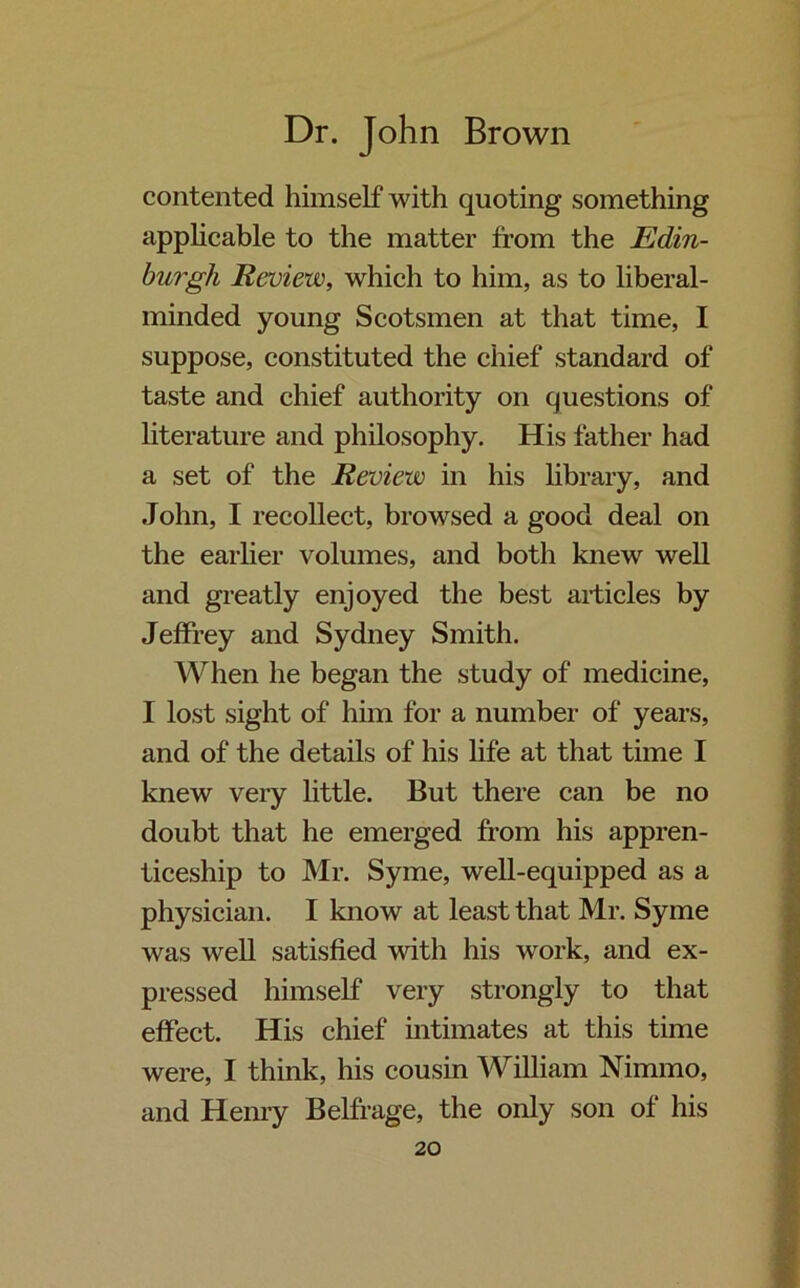 contented himself with quoting something applicable to the matter from the Edin- burgh Review, which to him, as to liberal- minded young Scotsmen at that time, I suppose, constituted the chief standard of taste and chief authority on questions of literature and philosophy. His father had a set of the Review in his library, and John, I recollect, browsed a good deal on the earlier volumes, and both knew well and greatly enjoyed the best articles by Jeffrey and Sydney Smith. When he began the study of medicine, I lost sight of him for a number of years, and of the details of his life at that time I knew very little. But there can be no doubt that he emerged from his appren- ticeship to Mr. Syme, well-equipped as a physician. I know at least that Mr. Syme was well satisfied with his work, and ex- pressed himself very strongly to that effect. His chief intimates at this time were, I think, his cousin William Nimmo, and Henry Belfrage, the only son of his