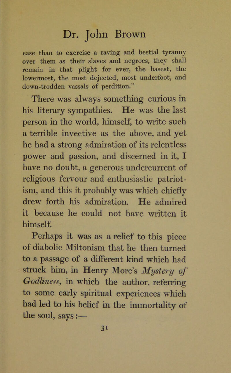 ease than to exercise a raving and bestial tyranny over them as their slaves and negroes, they shall remain in that plight for ever, the basest, the lowermost, the most dejected, most underfoot, and down-trodden vassals of perdition.” There was always something curious in his literary sympathies. He was the last person in the world, himself, to write such a terrible invective as the above, and yet he had a strong admiration of its relentless power and passion, and discerned in it, I have no doubt, a generous undercurrent of religious fervour and enthusiastic patriot- ism, and this it probably was which chiefly drew forth his admiration. He admired it because he could not have written it himself. Perhaps it was as a relief to this piece of diabolic Miltonism that he then turned to a passage of a different kind which had struck him, in Henry More’s Mystery of Godliness, in which the author, referring to some early spiritual experiences which had led to his belief in the immortality of the soul, says :— 3i