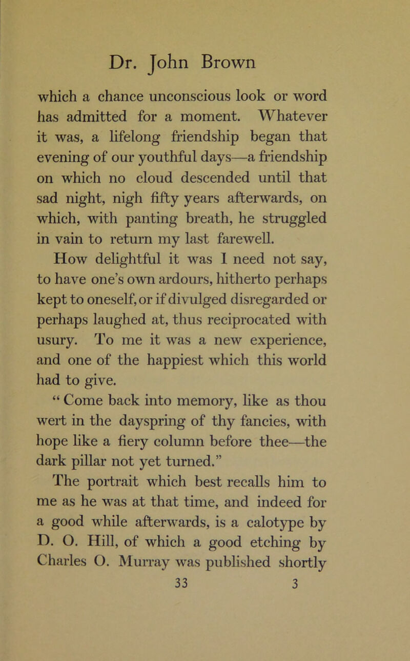 which a chance unconscious look or word has admitted for a moment. Whatever it was, a lifelong friendship began that evening of our youthful days—a friendship on which no cloud descended until that sad night, nigh fifty years afterwards, on which, with panting breath, he struggled in vain to return my last farewell. How delightful it was 1 need not say, to have one’s own ardours, hitherto perhaps kept to oneself, or if divulged disregarded or perhaps laughed at, thus reciprocated with usury. To me it was a new experience, and one of the happiest which this world had to give. “ Come back into memory, like as thou wert in the dayspring of thy fancies, with hope like a fiery column before thee—the dark pillar not yet turned.” The portrait which best recalls him to me as he was at that time, and indeed for a good while afterwards, is a calotype by D. O. Hill, of which a good etching by Charles O. Murray was published shortly