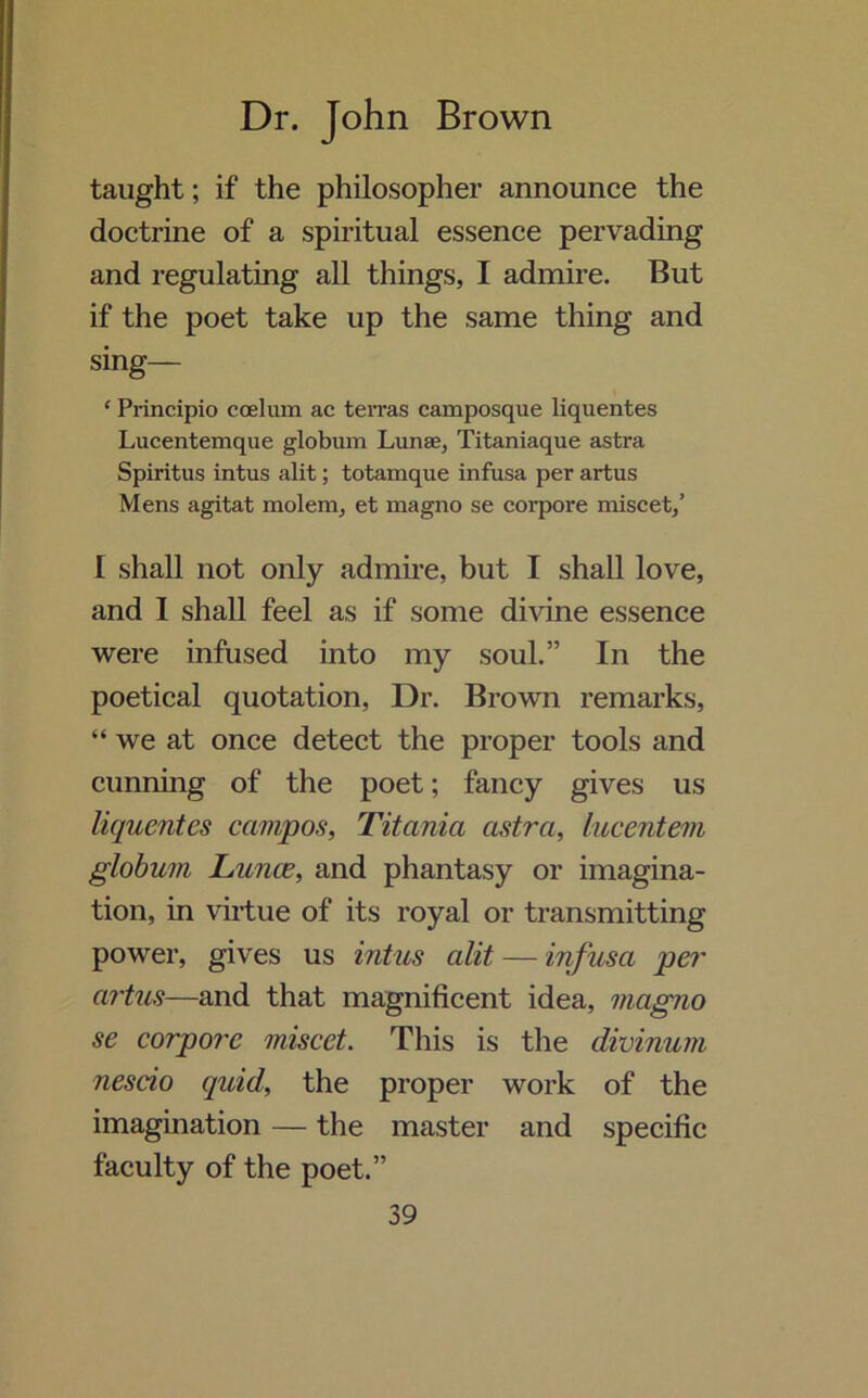 taught; if the philosopher announce the doctrine of a spiritual essence pervading and regulating all things, I admire. But if the poet take up the same thing and sing— * Principio coekun ac terras camposque liquentes Lucentemque globum Lunae, Titaniaque astra Spiritus intus alit; totamque infusa per artus Mens agitat molem, et magno se corpore miscet,’ I shall not only admire, but I shall love, and I shall feel as if some divine essence were infused into my soul.” In the poetical quotation, Dr. Brown remarks, “we at once detect the proper tools and cunning of the poet; fancy gives us liquentes ccimpos, Titania cistra, lucentem globum Lunas, and phantasy or imagina- tion, in virtue of its royal or transmitting power, gives us intus alit — infusa per artus—and that magnificent idea, magno se corpore miscet. This is the divinum nescio quid, the proper work of the imagination — the master and specific faculty of the poet.”