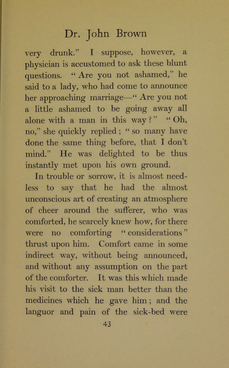 very drunk.” I suppose, however, a physician is accustomed to ask these blunt questions. “ Are you not ashamed,” he said to a lady, who had come to announce her approaching marriage—“ Are you not a little ashamed to be going away all alone with a man in this way ? ” “ Oh, no,” she quickly replied ; “ so many have done the same thing before, that I don’t mind.” He was delighted to be thus instantly met upon his own ground. In trouble or sorrow, it is almost need- less to say that he had the almost unconscious art of creating an atmosphere of cheer around the sufferer, who was comforted, he scarcely knew how, for there were no comforting “ considerations ” thrust upon him. Comfort came in some indirect way, without being announced, and without any assumption on the part of the comforter. It was this which made his visit to the sick man better than the medicines which he gave him; and the languor and pain of the sick-bed were