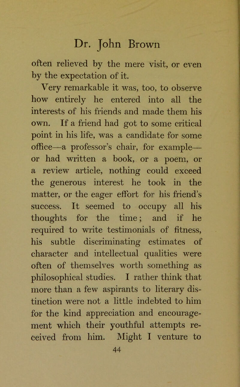 often relieved by the mere visit, or even by the expectation of it. Very remarkable it was, too, to observe how entirely he entered into all the interests of his friends and made them his own. If a friend had got to some critical point in his life, was a candidate for some office—a professor’s chair, for example— or had written a book, or a poem, or a review article, nothing could exceed the generous interest he took in the matter, or the eager effort for his friend’s success. It seemed to occupy all his thoughts for the time; and if he required to write testimonials of fitness, his subtle discriminating estimates of character and intellectual qualities were often of themselves worth something as philosophical studies. I rather think that more than a few aspirants to literary dis- tinction were not a little indebted to him for the kind appreciation and encourage- ment which their youthful attempts re- ceived from him. Might I venture to