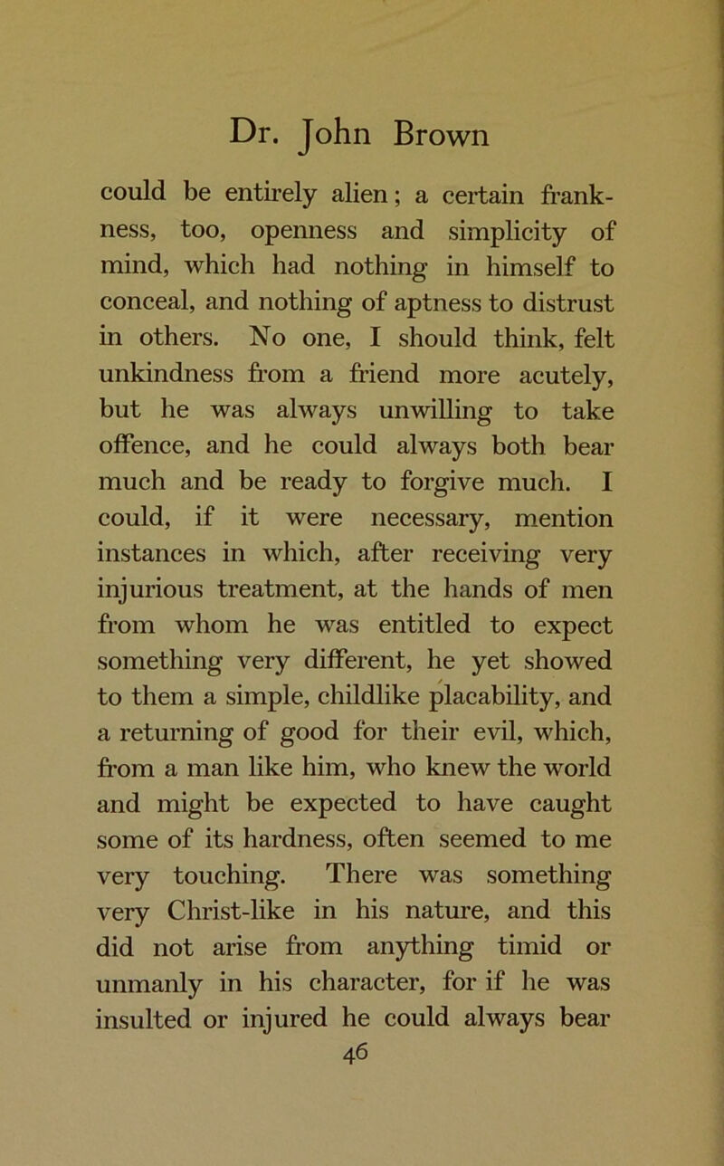 could be entirely alien; a certain frank- ness, too, openness and simplicity of mind, which had nothing in himself to conceal, and nothing of aptness to distrust in others. No one, I should think, felt unkindness from a friend more acutely, but he was always unwilling to take offence, and he could always both bear much and be ready to forgive much. I could, if it were necessary, mention instances in which, after receiving very injurious treatment, at the hands of men from whom he was entitled to expect something very different, he yet showed to them a simple, childlike placability, and a returning of good for their evil, which, from a man like him, who knew the world and might be expected to have caught some of its hardness, often seemed to me very touching. There was something very Christ-like in his nature, and this did not arise from anything timid or unmanly in his character, for if he was insulted or injured he could always bear