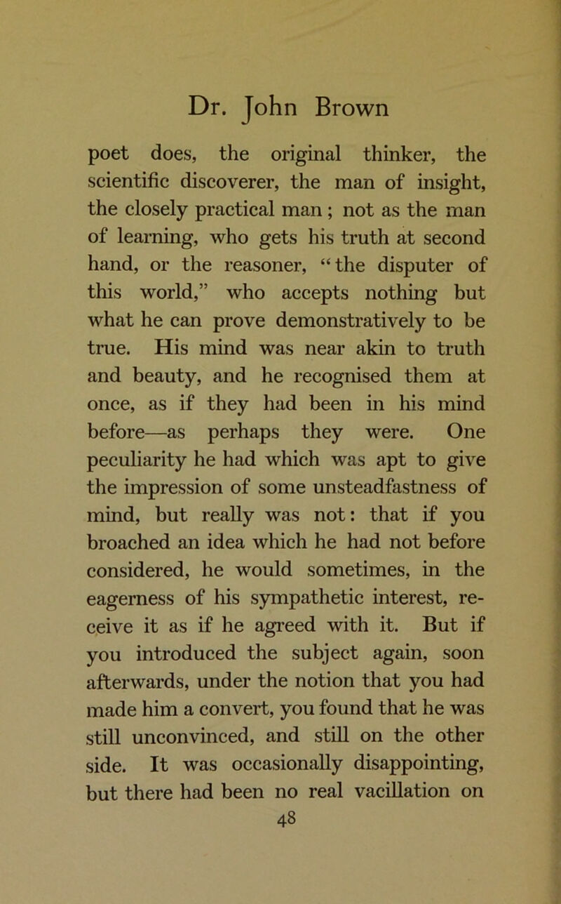 poet does, the original thinker, the scientific discoverer, the man of insight, the closely practical man ; not as the man of learning, who gets his truth at second hand, or the reasoner, “the disputer of this world,” who accepts nothing but what he can prove demonstratively to be true. His mind was near akin to truth and beauty, and he recognised them at once, as if they had been in his mind before—as perhaps they were. One peculiarity he had which was apt to give the impression of some unsteadfastness of mind, but really was not: that if you broached an idea which he had not before considered, he would sometimes, in the eagerness of his sympathetic interest, re- ceive it as if he agreed with it. But if you introduced the subject again, soon afterwards, under the notion that you had made him a convert, you found that he was still unconvinced, and still on the other side. It was occasionally disappointing, but there had been no real vacillation on