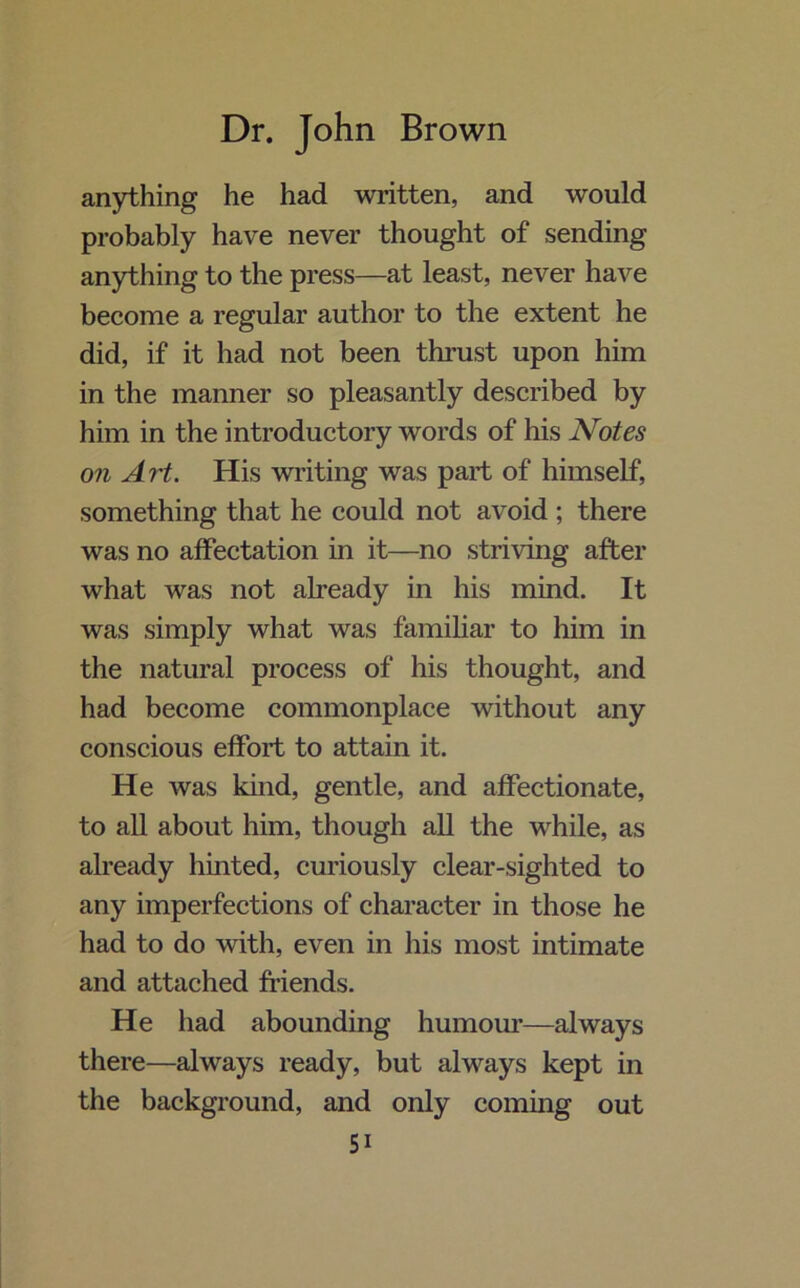 anything he had written, and would probably have never thought of sending anything to the press—at least, never have become a regular author to the extent he did, if it had not been thrust upon him in the manner so pleasantly described by him in the introductory words of his Notes on Art. His writing was part of himself, something that he could not avoid ; there was no affectation in it—no striving after what was not already in his mind. It was simply what was familiar to him in the natural process of his thought, and had become commonplace without any conscious effort to attain it. He was kind, gentle, and affectionate, to all about him, though all the while, as already hinted, curiously clear-sighted to any imperfections of character in those he had to do with, even in his most intimate and attached friends. He had abounding humour—always there—always ready, but always kept in the background, and only coming out Si
