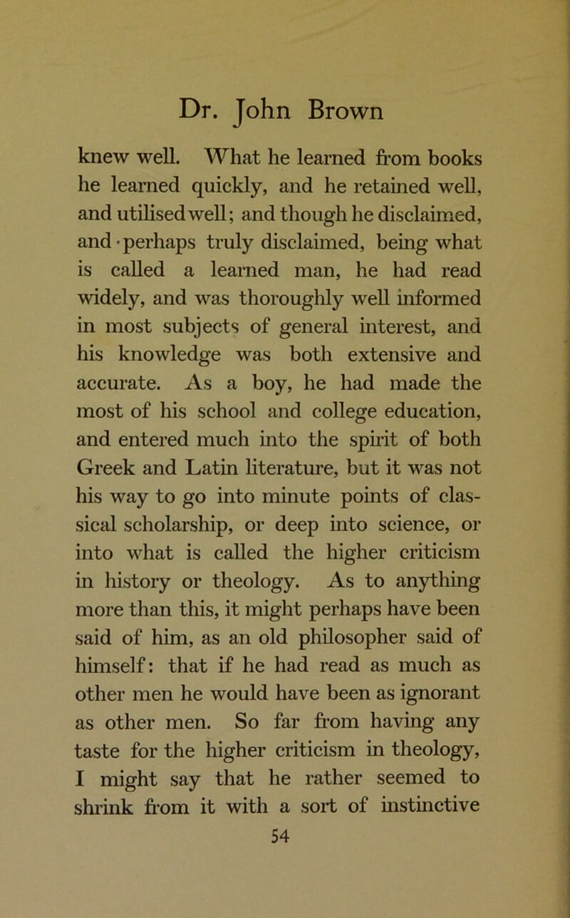 knew well. What he learned from books he learned quickly, and he retained well, and utilised well; and though he disclaimed, and • perhaps truly disclaimed, being what is called a learned man, he had read widely, and was thoroughly well informed in most subjects of general interest, and his knowledge was both extensive and accurate. As a boy, he had made the most of his school and college education, and entered much into the spirit of both Greek and Latin literature, but it was not his way to go into minute points of clas- sical scholarship, or deep into science, or into what is called the higher criticism in history or theology. As to anything more than this, it might perhaps have been said of him, as an old philosopher said of himself: that if he had read as much as other men he would have been as ignorant as other men. So far from having any taste for the higher criticism in theology, I might say that he rather seemed to shrink from it with a sort of instinctive