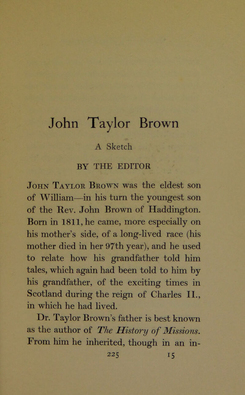 A Sketch BY THE EDITOR John Taylor Brown was the eldest son of William—in his turn the youngest son of the Rev. John Brown of Haddington. Born in 1811, he came, more especially on his mother’s side, of a long-lived race (his mother died in her 97th year), and he used to relate how his grandfather told him tales, which again had been told to him by his grandfather, of the exciting times in Scotland during the reign of Charles II., in which he had lived. Dr. Taylor Brown’s father is best known as the author of The History of Missions. From him he inherited, though in an in-