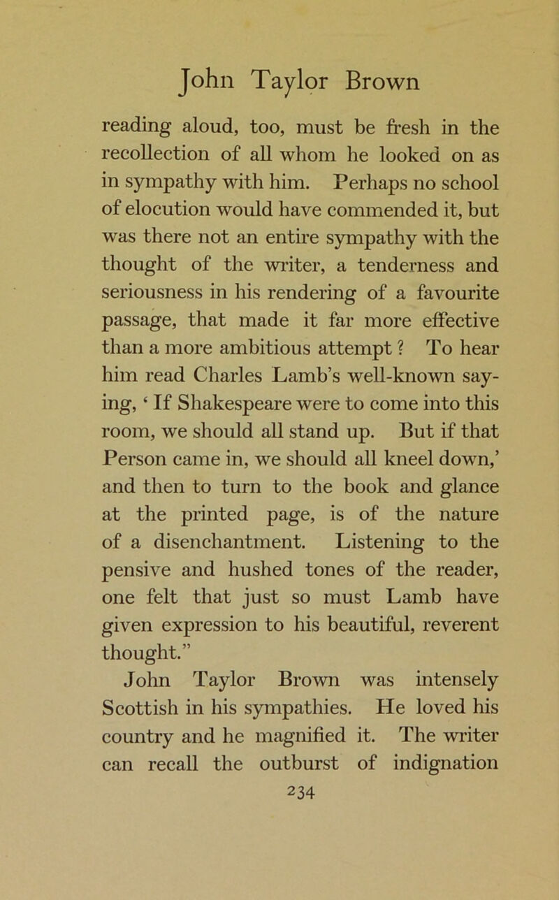 reading aloud, too, must be fresh in the recollection of all whom he looked on as in sympathy with him. Perhaps no school of elocution would have commended it, but was there not an entire sympathy with the thought of the writer, a tenderness and seriousness in his rendering of a favourite passage, that made it far more effective than a more ambitious attempt ? To hear him read Charles Lamb’s well-known say- ing, ‘ If Shakespeare were to come into this room, we should all stand up. But if that Person came in, we should all kneel down,’ and then to turn to the book and glance at the printed page, is of the nature of a disenchantment. Listening to the pensive and hushed tones of the reader, one felt that just so must Lamb have given expression to his beautiful, reverent thought.” John Taylor Brown was intensely Scottish in his sympathies. He loved his country and he magnified it. The writer can recall the outburst of indignation