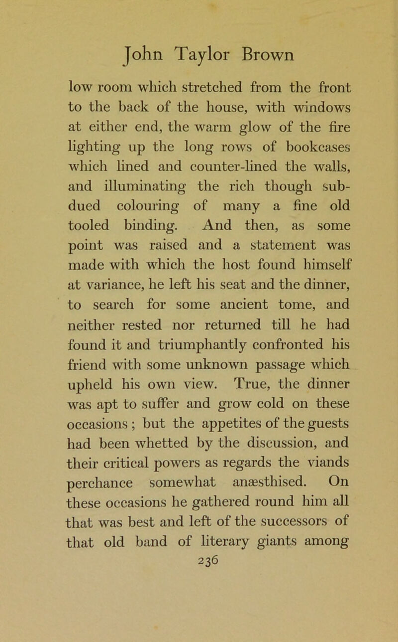 low room which stretched from the front to the back of the house, with windows at either end, the warm glow of the fire lighting up the long rows of bookcases which lined and counter-lined the walls, and illuminating the rich though sub- dued colouring of many a fine old tooled binding. And then, as some point was raised and a statement was made with which the host found himself at variance, he left his seat and the dinner, to search for some ancient tome, and neither rested nor returned till he had found it and triumphantly confronted his friend with some unknown passage which upheld his own view. True, the dinner was apt to suffer and grow cold on these occasions ; but the appetites of the guests had been whetted by the discussion, and their critical powers as regards the viands perchance somewhat aneesthised. On these occasions he gathered round him all that was best and left of the successors of that old band of literary giants among