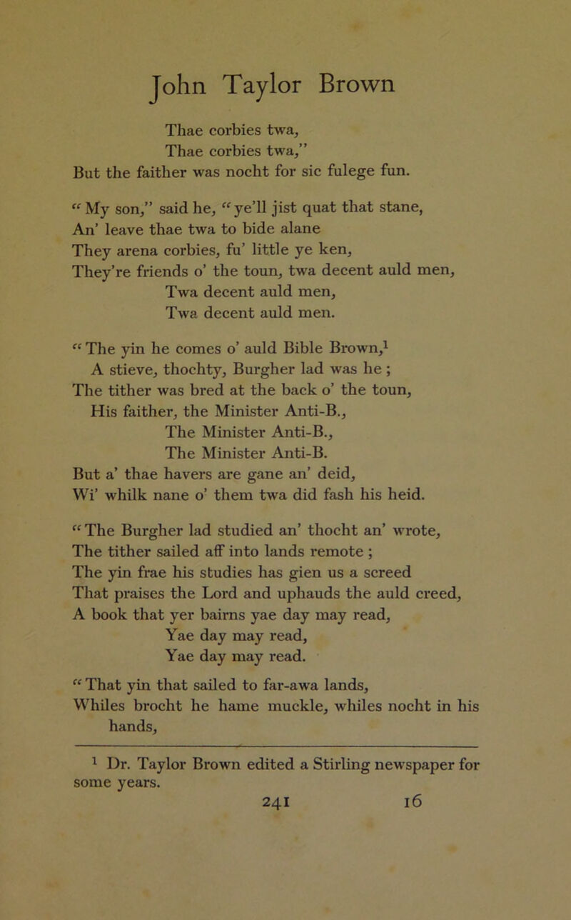 Thae corbies twa, Thae corbies twa/’ But the faitlier was nocht for sic fulege fun. “ My son/’ said he, “ye’ll jist quat that stane, An’ leave thae twa to bide alane They arena corbies, fu’ little ye ken. They’re friends o’ the toun, twa decent auld men, Twa decent auld men, Twa decent auld men. “ The yin he comes o’ auld Bible Brown,1 A stieve, thochty. Burgher lad was he ; The tither was bred at the back o’ the toun, His faither, the Minister Anti-B., The Minister Anti-B., The Minister Anti-B. But a’ thae havers are gane an’ deid, Wi’ whilk nane o’ them twa did fash his heid. “ The Burgher lad studied an’ thocht an’ wrote. The tither sailed aff into lands remote ; The yin frae his studies has gien us a screed That praises the Lord and uphauds the auld creed, A book that yer bairns yae day may read, Yae day may read, Yae day may read. “ That yin that sailed to far-awa lands. Whiles brocht he hame muckle, whiles nocht in his hands. 1 Dr. Taylor Brown edited a Stirling new spaper for some years.