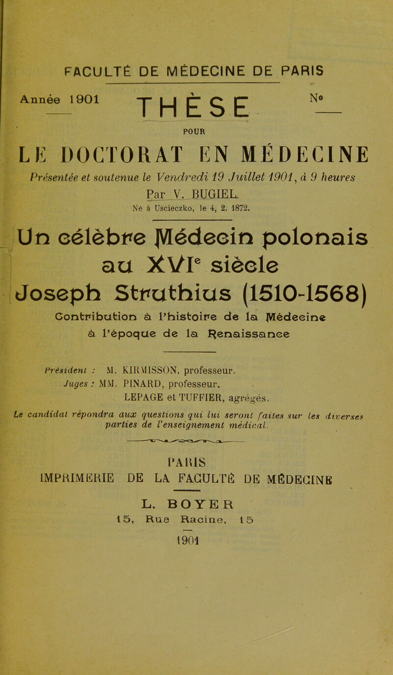 FACULTÉ DE MÉDECINE DE PARIS Année 1901 THESE POUR No LE DOCTORAT EN MÉDECINE Présentée et soutenue le Vendredi 19 Juillet 1901, d 9 heures Par V. BUGIEL Né à Uscieczlco, le 4, 2. 1872. Un eélèbre JVfédeein polonais au XVIe siècle Joseph Struthius (1510-1568) Contribution à l’histoire de la ^Médecine à l’époque de la Renaissance Président : M. KIRV11SS0N, professeur. Juges : MM. PINARD, professeur. LEPAGE et TUFFIER, agrégés. Le candidat répondra aux questions qui lui seront faites sur les diverses parties de l'enseignement médical. PARIS IMPRIMERIE DE LA FACULTE DE MÉDECINS L. BOYER 15, Rue Racine, 15 1901