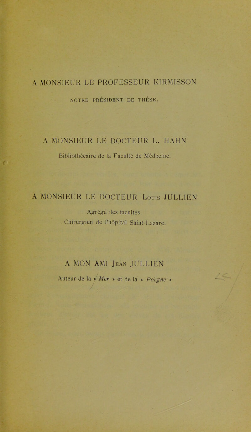 A MONSIEUR LE PROFESSEUR KIRMISSON NOTRE PRÉSIDENT DE THÈSE. A MONSIEUR LE DOCTEUR L. HAHN Bibliothécaire de la Faculté de Médecine. A MONSIEUR LE DOCTEUR Louis JULLIEN Agrégé des facultés. Chirurgien de l’hôpital Saint-Lazare. A MON AMI Jean JULLIEN / Auteur de la » Mer » et de la « Poi <?ne 2