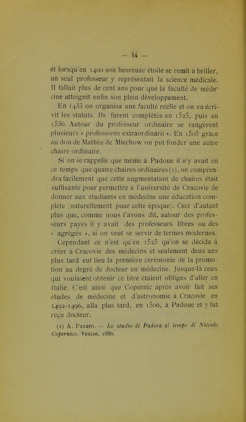 - ü — et lorsqu’en 1400 son heureuse étoile se remit à briller, un seul professeur y représentait la science médicale. 11 fallait plus de cent ans pour que la faculté de méde- cine atteignit enfin son plein développement. En 1433 on organisa une faculté réelle et on en écri- vit les statuts. Ils furent complétés en 1525, puis en i536. Autour du professeur ordinaire se rangèrent plusieurs « professores extraordinarii ». En i5o5 grâce au don de Mathée de Miechow on put fonder une autre chaire ordinaire. Si on se rappelle que même à Padoue il n’y avait en ce temps que quatre chaires ordinaires(i), on compren- dra facilement que cette augmentation de chaires était suffisante pour permettre à l'université de Cracovie de donner aux étudiants en médecine une éducation com- plète (naturellement pour cette époque). Ceci d’autant plus que, comme nous l’avons dit, autour des profes- seurs payés il y avait des professeurs libres ou des « agrégés », si on veut se servir de termes modernes. Cependant ce n’est qu’en 1525 qu’on se décida à créer à Cracovie des médecins et seulement deux ans plus tard eut lieu la première cérémonie de la promo- tion au degré de docteur en médecine. Jusque-là ceux qui voulaient obtenir ce titre étaient obligés d’aller en Italie. C’est ainsi que Copernic après avoir fait ses études de médecine et d’astronomie à Cracovie en 1492-1496, alla plus tard, en i5o6, à Padoue et y fut reçu docteur. (1) A. Favafo. — Lo studio di Padovâ al tempo di Aiccolo Copernico. Venise, 1880.