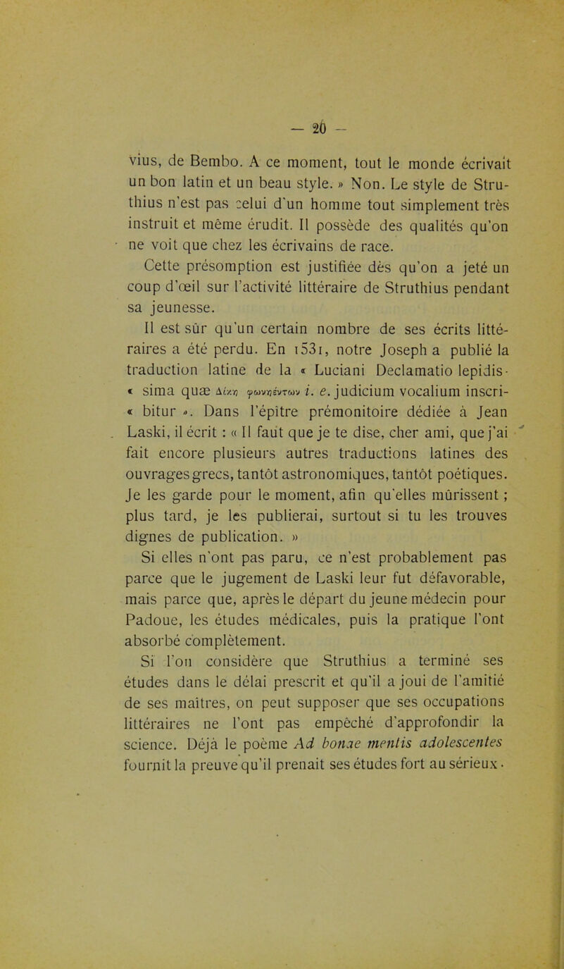 vius, de Bembo. A ce moment, tout le monde écrivait un bon latin et un beau style. » Non. Le style de Stru- thius n’est pas celui d'un homme tout simplement très instruit et même érudit. Il possède des qualités qu’on ne voit que chez les écrivains de race. Cette présomption est justifiée dès qu’on a jeté un coup d’œil sur l'activité littéraire de Struthius pendant sa jeunesse. Il est sûr qu'un certain nombre de ses écrits litté- raires a été perdu. En 1531, notre Joseph a publié la traduction latine de la « Luciani Declamatio lepidis- « sima quæ M/.-n fuvyévrav i. e. judicium vocalium inscri- « bitur <>. Dans l’épitre prémonitoire dédiée à Jean Laski, décrit : « Il faut que je te dise, cher ami, que j’ai fait encore plusieurs autres traductions latines des ouvrages grecs, tantôt astronomiques, tantôt poétiques. Je les garde pour le moment, afin quelles mûrissent ; plus tard, je les publierai, surtout si tu les trouves dignes de publication. » Si elles n’ont pas paru, ce n’est probablement pas parce que le jugement de Laski leur fut défavorable, mais parce que, après le départ du jeune médecin pour Padoue, les études médicales, puis la pratique l’ont absorbé complètement. Si Ton considère que Struthius a terminé ses études dans le délai prescrit et qu’il a joui de l’amitié de ses maîtres, on peut supposer que ses occupations littéraires ne l’ont pas empêché d’approfondir la science. Déjà le poème Ad bonae mentis adolescentes fournit la preuve qu’il prenait ses études fort au sérieux •