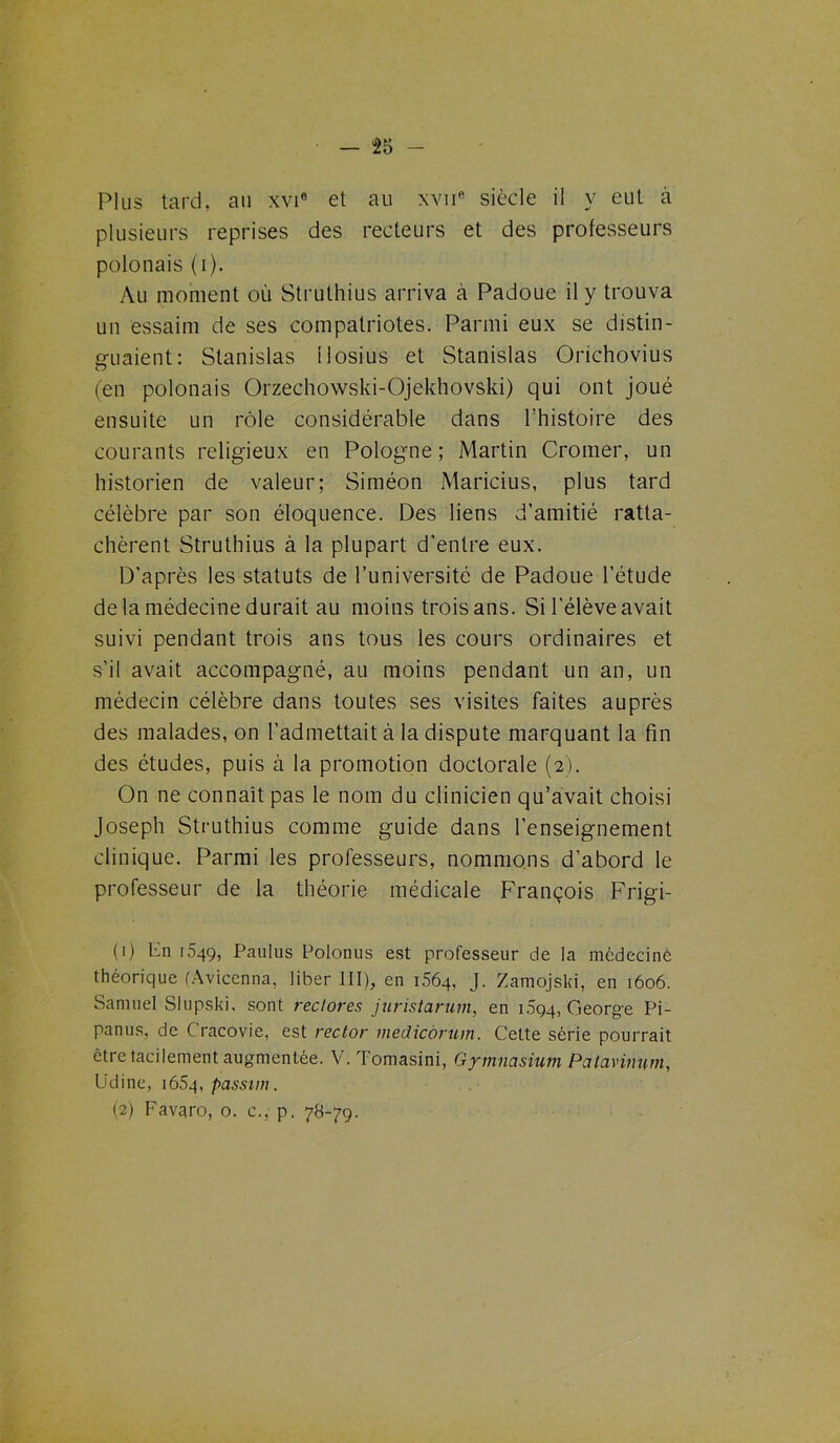 — “25 - Plus tard, au xvi6 et au xvne siècle il y eut à plusieurs reprises des recteurs et des professeurs polonais (i). Au moment où Struthius arriva à Padoue il y trouva un essaim de ses compatriotes. Parmi eux se distin- guaient: Stanislas ilosius et Stanislas Orichovius (en polonais Orzechowski-Ojekhovski) qui ont joué ensuite un rôle considérable dans l’histoire des courants religieux en Pologne; Martin Cromer, un historien de valeur; Siméon Maricius, plus tard célèbre par son éloquence. Des liens d’amitié ratta- chèrent Struthius à la plupart d’entre eux. D’après les statuts de l’université de Padoue l’étude de la médecine durait au moins trois ans. Si l’élève avait suivi pendant trois ans tous les cours ordinaires et s’il avait accompagné, au moins pendant un an, un médecin célèbre dans toutes ses visites faites auprès des malades, on l’admettait à la dispute marquant la fin des études, puis à la promotion doctorale (2). On ne connaît pas le nom du clinicien qu’avait choisi Joseph Struthius comme guide dans l’enseignement clinique. Parmi les professeurs, nommons d’abord le professeur de la théorie médicale François Frigi- (1) Fn 1,549, Paulus Polonus est professeur de la médecine théorique (Avicenna, liber III), en i56q, J. Zamojski, en 1606. Samuel Slupski. sont redores juristarum, en 1.594, George Pi- panus, de C'racovie, est rector medicàrum. Cette série pourrait être tacitement augmentée. V. Tomasini, Gymnasium Patavinum, Udine, 16.54, passim. (2) Favaro, 0. c., p. 78-79.