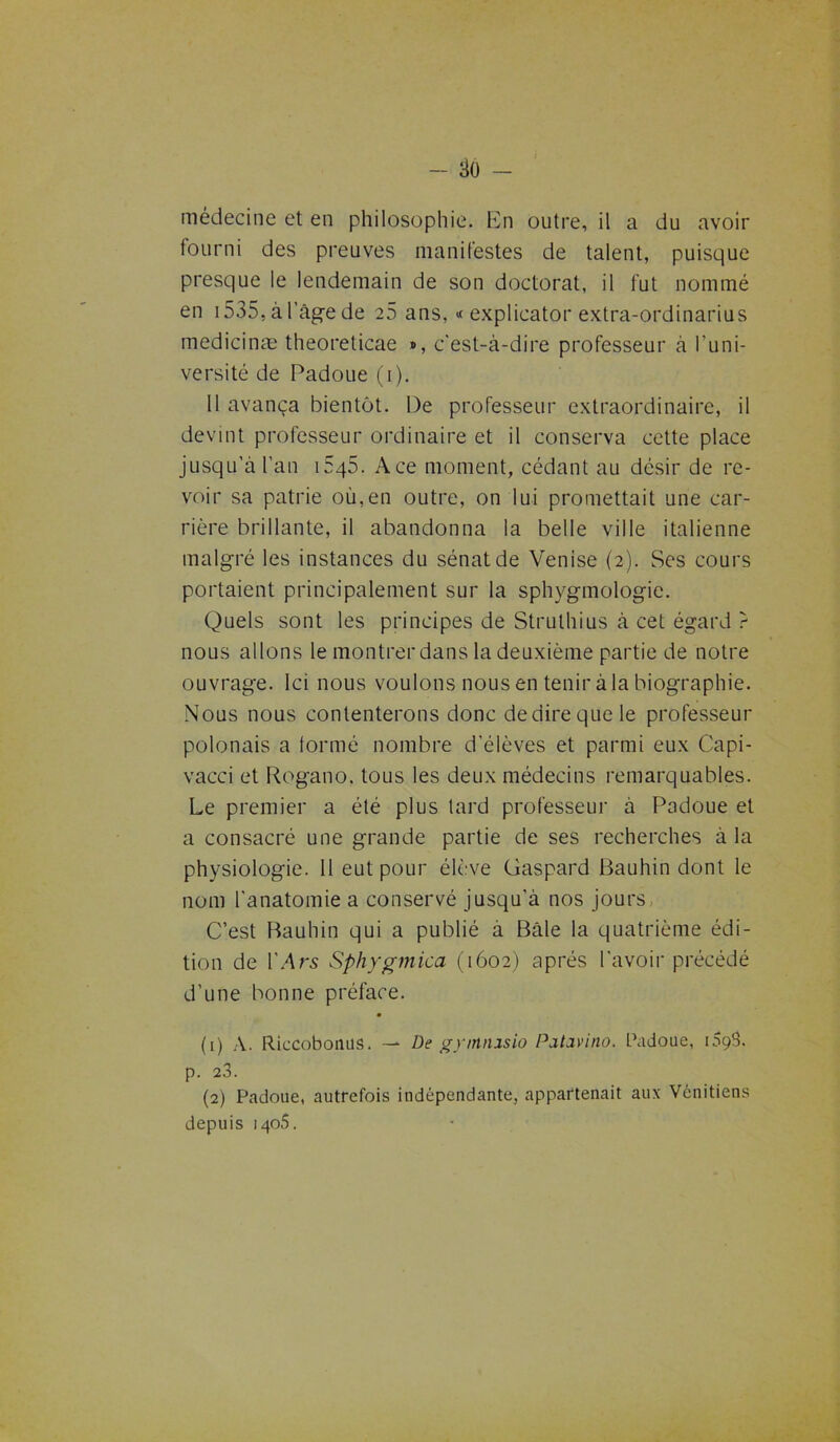 médecine et en philosophie. En outre, il a du avoir fourni des preuves manifestes de talent, puisque presque le lendemain de son doctorat, il fut nommé en i535,àl’âgede 25 ans, « explicator extra-ordinarius medicinæ theoreticae ®, c'est-à-dire professeur à l'uni- versité de Padoue (i). 11 avança bientôt. De professeur extraordinaire, il devint professeur ordinaire et il conserva cette place jusqu’à l’an i5q5. Ace moment, cédant au désir de re- voir sa patrie où,en outre, on lui promettait une car- rière brillante, il abandonna la belle ville italienne malgré les instances du sénat de Venise (2). Ses cours portaient principalement sur la sphygmologic. Quels sont les principes de Strulhius à cet égard } nous allons le montrer dans la deuxième partie de notre ouvrage. Ici nous voulons nous en tenir à la biographie. Nous nous contenterons donc dedirequele professeur polonais a formé nombre d'élèves et parmi eux C'api- vacci et Rogano. tous les deux médecins remarquables. Le premier a été plus tard professeur à Padoue et a consacré une grande partie de ses recherches à la physiologie. 11 eut pour élève Gaspard Bauhin dont le nom l'anatomie a conservé jusqu’à nos jours C’est Bauhin qui a publié a Bâle la quatrième édi- tion de l’Ars Sphygmica (1602) après l'avoir précédé d’une bonne préface. (1) A. Riccobonus. — De gymmsio Patcivino. Padoue, 1098. p. 23. (2) Padoue, autrefois indépendante, appartenait aux Vénitiens depuis 1405.
