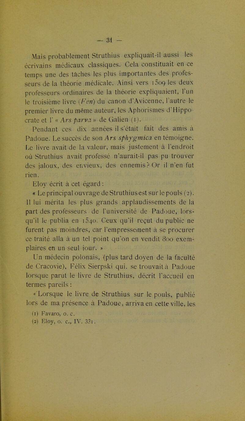 Mais probablement Struthins expliquait-il aussi les écrivains médicaux classiques. Cela constituait en ce temps une des tâches les plus importantes des profes- seurs de la théorie médicale. Ainsi vers 1609 les deux professeurs ordinaires de la théorie expliquaient, l'un le troisième livre '{Fen) du canon d’Avicenne, 1 autre le premier livre du même auteur, les Aphorismes d’Hippo- crate et 1' « Ars parva » de Galien (i). Pendant ces dix années il s’était fait des amis à Padoue. Le succès de son Ars sphygmica en témoigne. Le livre avait de la valeur, mais justement à l'endroit où Struthius avait professé n’aurait-il pas pu trouver des jaloux, des envieux, des ennemis? Or il n’en fut rien. Eloy écrit à cet égard : « Le principal ouvrage de Struthius est sur le pouls (2). 11 lui mérita les plus grands applaudissements de la part des professeurs de l'université de Padoue, lors- qu’il le publia en i5qo. Ceux qu’il reçut du public ne furent pas moindres, car l’empressement à se procurer ce traité alla à un tel point qu'on en vendit 800 exem- plaires en un seul jour. » Un médecin polonais, (plus tard doyen de la faculté de Cracovie), Félix Sierpski qui. se trouvait à Padoue lorsque parut le livre de Struthius, décrit l'accueil en termes pareils : « Lorsque le livre de Struthius sur le pouls, publié lors de ma présence à Padoue, arriva en cette ville, les (1) Favaro, o. c. (2) Eloy, o. c., IV. 331.