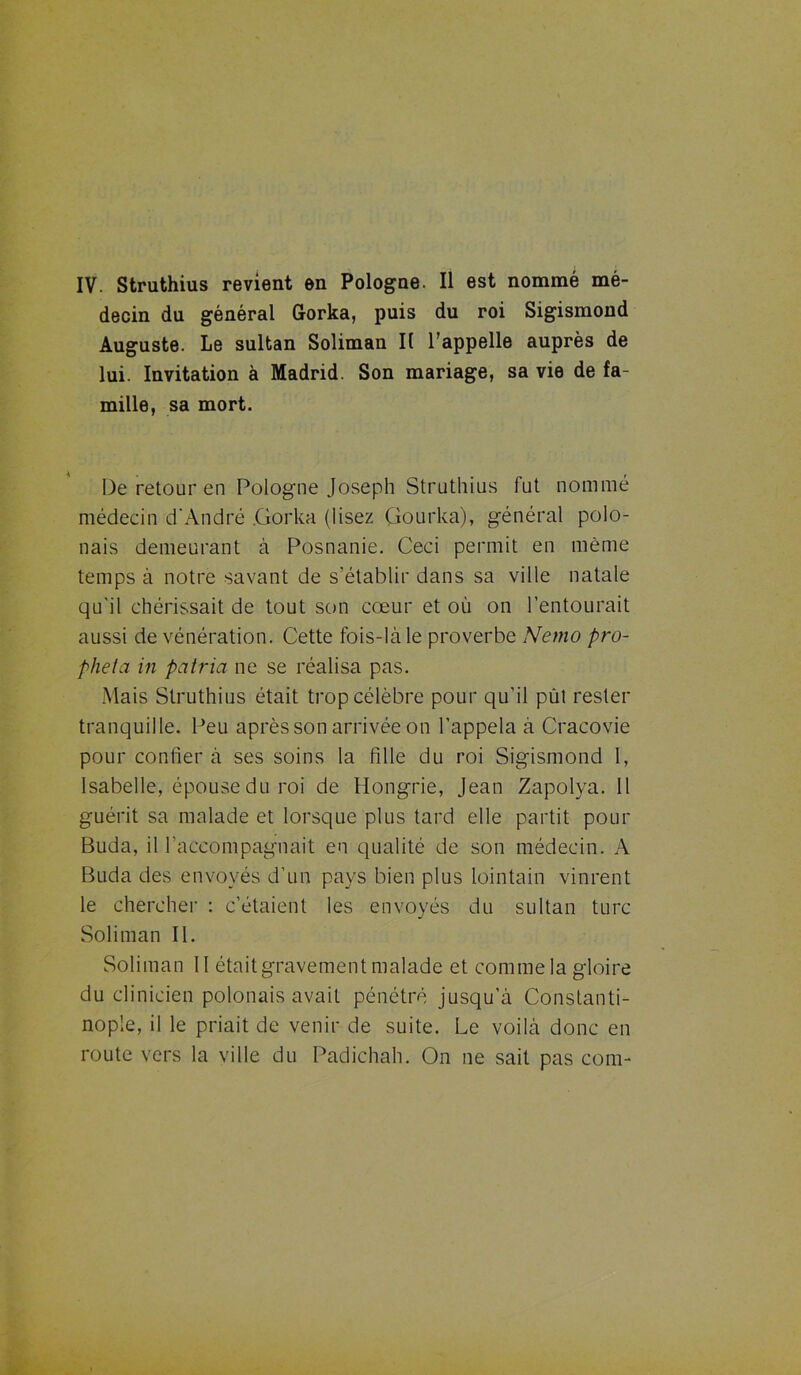 decin du général Gorka, puis du roi Sigismond Auguste. Le sultan Soliman II l’appelle auprès de lui. Invitation à Madrid. Son mariage, sa vie de fa- mille, sa mort. De retour en Pologne Joseph Struthius fut nommé médecin d'André .Gorka (lisez Çkmrka), général polo- nais demeurant à Posnanie. Ceci permit en même temps à notre savant de s’établir dans sa ville natale qu'il chérissait de tout son cœur et où on l’entourait aussi de vénération. Cette fois-là le proverbe Nemo pro- pheta in patria ne se réalisa pas. Mais Struthius était trop célèbre pour qu’il pût rester tranquille. Peu après son arrivée on l’appela à Cracovie pour confier à ses soins la fille du roi Sigismond I, Isabelle, épouse du roi de Hongrie, Jean Zapolya. Il guérit sa malade et lorsque plus tard elle partit pour Buda, il raccompagnait en qualité de son médecin. A Buda des envoyés d’un pays bien plus lointain vinrent le chercher : c’étaient les envoyés du sultan turc Soliman II. Soliman II étaitgravement malade et comme la gloire du clinicien polonais avait pénétré jusqu’à Constanti- nople, il le priait de venir de suite. Le voilà donc en route vers la ville du Padichah. On ne sait pas corn-