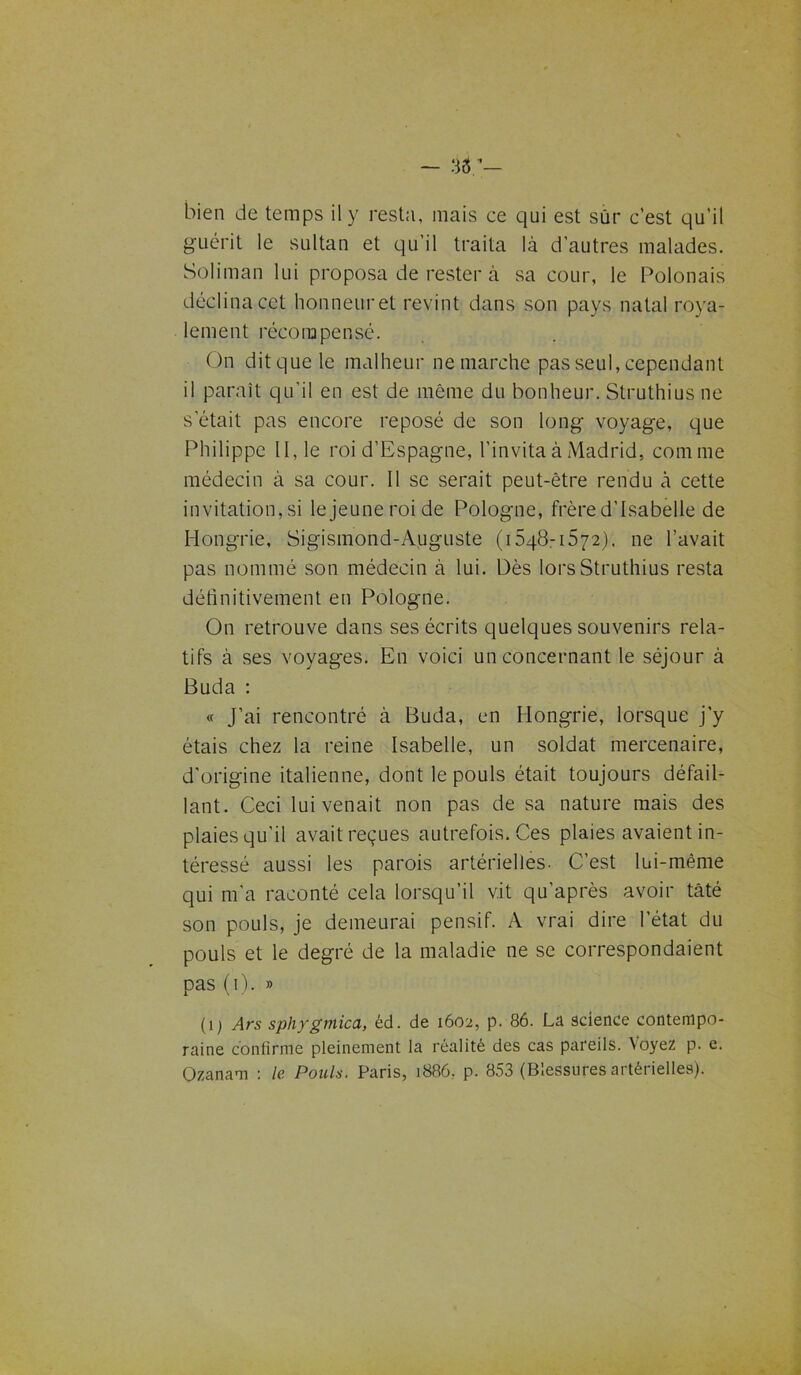 guérit le sultan et qu’il traita là d’autres malades. Soliman lui proposa de rester à sa cour, le Polonais déclina cet honneur et revint dans son pays natal roya- lement récompensé. On dit que le malheur ne marche pas seul, cependant il paraît qu’il en est de même du bonheur. Struthius ne s était pas encore reposé de son long voyage, que Philippe II, le roi d’Espagne, l’invita à Madrid, comme médecin à sa cour. Il se serait peut-être rendu à cette invitation, si lejeuneroide Pologne, frère d’Isabelle de Hongrie, Sigismond-Auguste (1548-1572). ne l’avait pas nommé son médecin à lui. Dès lors Struthius resta définitivement en Pologne. On retrouve dans ses écrits quelques souvenirs rela- tifs à ses voyages. En voici un concernant le séjour à Buda : « J’ai rencontré à Buda, en Hongrie, lorsque j’y étais chez la reine Isabelle, un soldat mercenaire, d’origine italienne, dont le pouls était toujours défail- lant. Ceci lui venait non pas de sa nature mais des plaies qu’il avait reçues autrefois. Ces plaies avaient in- téressé aussi les parois artérielles. C’est lui-même qui m'a raconté cela lorsqu’il vit qu'après avoir bâté son pouls, je demeurai pensif. A vrai dire l’état du pouls et le degré de la maladie ne se correspondaient pas (1). » (i) Ars sphygmica, éd. de 1602, p. 86. La science contempo- raine confirme pleinement la réalité des cas pareils. Voyez p. e. Ozanam : le Pouls. Paris, 1886, p. 853 (Blessures artérielles).