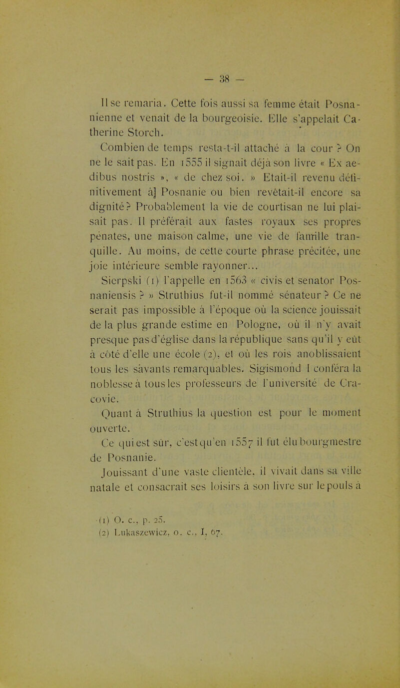 lise remaria. Cette fois aussi sa femme était Posna- nienne et venait de la bourgeoisie. Elle s’appelait Ca- therine Storch. Combien de temps resta-t-il attaché à la cour ? On ne le sait pas. lin 1555 il signait déjà son livre « Ex ae- dibus nostris », « de chez soi. » Etait-il revenu déli- nitivement à] Posnanie ou bien revêtait-il encore sa dignité? Probablement la vie de courtisan ne lui plai- sait pas. Il préférait aux fastes royaux ses propres pénates, une maison calme, une vie de famille tran- quille. Au moins, de cette courte phrase précitée, une joie intérieure semble rayonner... Sicrpski O) l'appelle en 1563 « ci vis et senator Pos- naniensis ? » Slrulhius fut-il nommé sénateur? Ce ne serait pas impossible à l'époque où la science jouissait de la plus grande estime en Pologne, où il n'y avait presque pasd’église dans la république sans qu'il y eut à côté d’elle une école (2), el où les rois anoblissaient tous les savants remarquables. Sigismond I conféra la noblesse à tous les professeurs de l'université de Cra- covie. Quant à Struthius la question est pour le moment ouverte. Ce quiestsùr, c’estqu’en i55p il fut élu bourgmestre de Posnanie. Jouissant d'une vaste clientèle, il vivait dans sa ville natale et consacrait ses loisirs à son livre sur le pouls à (1) O. c., p. »5. (2) I.ukaszewicz, o. c., I, 07.