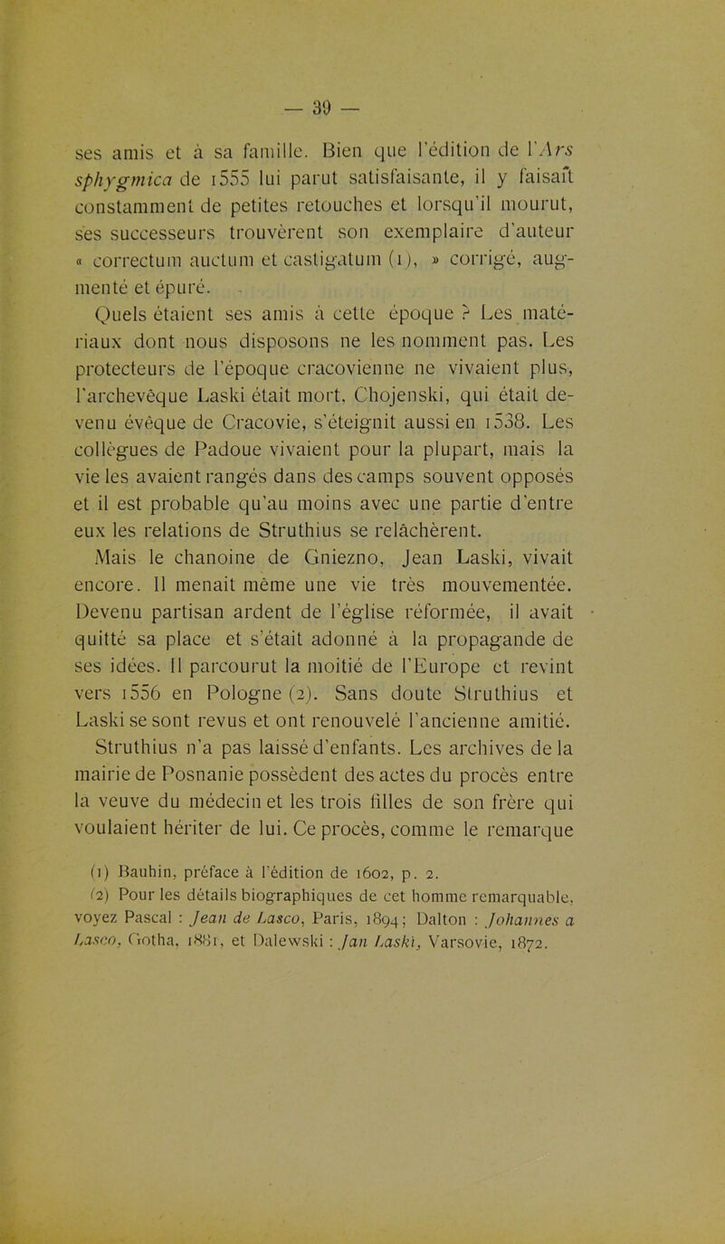ses amis et à sa famille. Bien que ledition de VArs sphygmica de 1555 lui parut satisfaisante, il y faisait constamment de petites retouches et lorsqu’il mourut, ses successeurs trouvèrent son exemplaire d’auteur « correction auctum et casligatum (1), » corrigé, aug- menté et épuré. Quels étaient ses amis à cette époque ? Les maté- riaux dont nous disposons ne les nomment pas. Les protecteurs de l’époque cracovienne ne vivaient plus, l'archevêque Laski était mort. Chojenski, qui était de- venu évêque de Cracovie, s’éteignit aussi en 1538. Les collègues de Padoue vivaient pour la plupart, mais la vie les avaient rangés dans des camps souvent opposés et il est probable qu’au moins avec une partie d’entre eux les relations de Struthius se relâchèrent. Mais le chanoine de Gniezno, Jean Laski, vivait encore. 11 menait même une vie très mouvementée. Devenu partisan ardent de l’église réformée, il avait quitté sa place et s’était adonné à la propagande de ses idées. 11 parcourut la moitié de l’Europe et revint vers 1556 en Pologne (2). Sans doute Struthius et Laski se sont revus et ont renouvelé l’ancienne amitié. Struthius n’a pas laissé d’enfants. Les archives delà mairie de Posnanie possèdent des actes du procès entre la veuve du médecin et les trois tilles de son frère qui voulaient hériter de lui. Ce procès, comme le remarque (1) Bauhin, préface à l'édition de 1602, p. 2. (2) Pour les détails biographiques de cet homme remarquable, voyez Pascal : Jean de Lasco, Paris, 1894; Dalton : Johannes a Lasco, Gotha, 1881, et Dalewski : J an Laski, Varsovie, 1872.