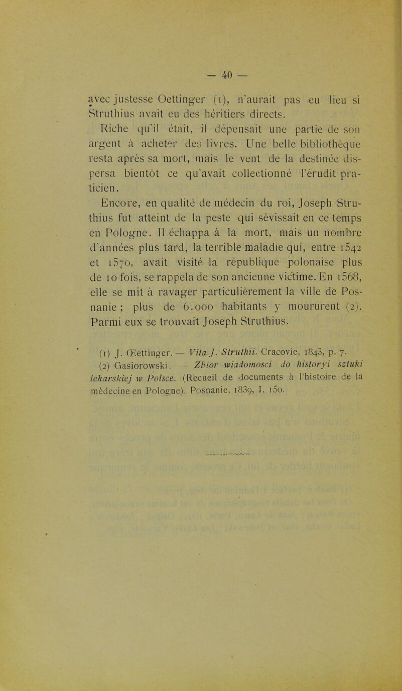 avec justesse Oettinger (i), n’aurait pas -eu lieu si Struthius avait eu des héritiers directs. Riche qu'il était, il dépensait une partie de son argent à acheter des livres. Une belle bibliothèque resta après sa mort, mais le vent de la destinée dis- persa bientôt ce qu'avait collectionné l’érudit pra- ticien. Encore, en qualité de médecin du roi, Joseph Stru- thius fut atteint de la peste qui sévissait en ce temps en Pologne. Il échappa à la mort, mais un nombre d'années plus tard, la terrible maladie qui, entre Ô42 et 1570. avait visité la république polonaise plus de 10 fois, se rappela de son ancienne victime. En 1568, elle se mit à ravager particulièrement la ville de Pos- nanie ; plus de 6.000 habitants y moururent (2g Parmi eux se trouvait Joseph Struthius. (1) J. Œettinger. — Vita J. Strulhii. Cracovie, 184.3, p. 7. (2) Gasiorowski. — Zbior wiadomosci do historyi sztuki lekarskiej w Polsce. (Recueil de documents à l’histoire de la médecine en Pologne). Posnanie, 1889, I. i5o.