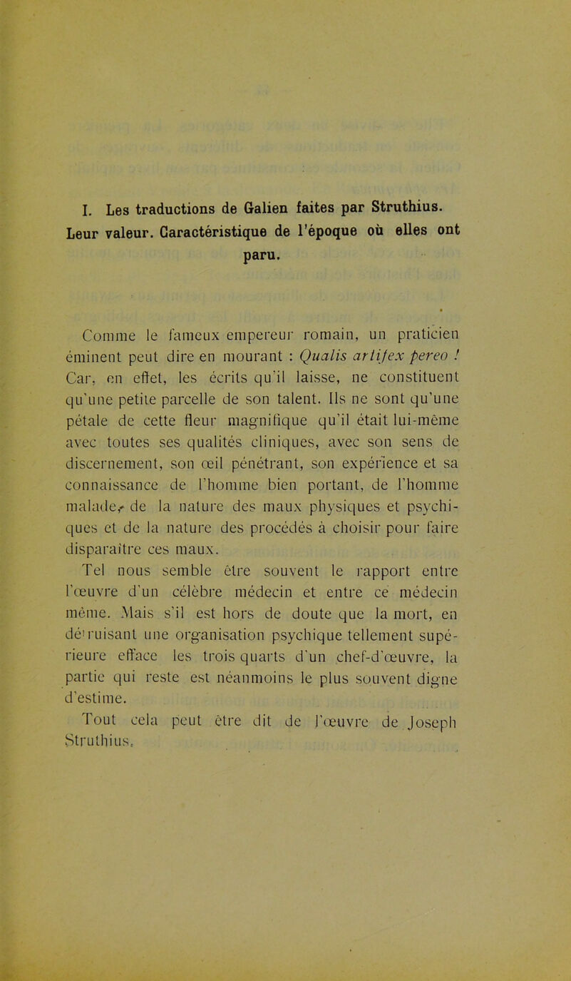 I. Les traductions de Galien faites par Struthius. Leur valeur. Caractéristique de l’époque où elles ont paru. Comme le fameux empereur romain, un praticien éminent peut dire en mourant : Qualis artifex pereo ! Car. en effet, les écrits qu'il laisse, ne constituent qu’une petite parcelle de son talent. Ils ne sont qu’une pétale de cette fleur magnifique qu’il était lui-même avec toutes ses qualités cliniques, avec son sens de discernement, son œil pénétrant, son expérience et sa connaissance de l’homme bien portant, de l’homme malade,' de la nature des maux physiques et psychi- ques et de la nature des procédés à choisir pour faire disparaître ces maux. Tel nous semble être souvent le rapport entre l’œuvre d’un célèbre médecin et entre ce médecin même. Mais s’il est hors de doute que la mort, en dé'misant une organisation psychique tellement supé- rieure efface les trois quarts d'un chef-d’œuvre, la partie qui reste est néanmoins le plus souvent digne d’estime. Tout cela peut être dit de J’œuvre de Joseph Struthius,