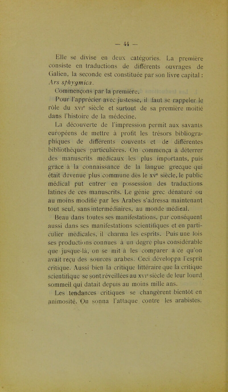 Elle se divise en deux catégories. La première consiste en traductions de différents ouvrages de Galien, la seconde est constituée par son livre capital : Ars sphygmica. Commençons par la première. Pour l’apprécier avec justesse, il faut se rappeler le rôle du xvic siècle et surtout de sa première moitié dans l’histoire de la médecine. La découverte de l’impression permit aux savants européens de mettre à profit les trésors bibliogra- phiques de différents couvents et de différentes bibliothèques particulières. On commença à déterrer des manuscrits médicaux les plus importants, puis grâce à la connaissance de la langue grecque qui était devenue plus commune dès le xve siècle, le public médical put entrer en possession des traductions latines de ces manuscrits. Le génie grec dénaturé ou au moins modifié par les Arabes s’adressa maintenant tout seul, sans intermédiaires, au monde médieal. Beau dans toutes ses manifestations, par conséquent aussi dans ses manifestations scientifiques et en parti- culier médicales, il charma les esprits. Puis une lois ses productions connues à un degré plus considérable que jusque-là, on se mit à les comparer à ce qu’on avait reçu des sources arabes. Ceci développa l’esprit critique. Aussi bien la critique littéraire que la critique scientifique se sont réveillées au xv^ siècle de leur lourd sommeil qui datait depuis au moins mille ans. Les tendances critiques se changèrent bientôt en gnimosité. On sonna l'attaque, contre les arabistes,