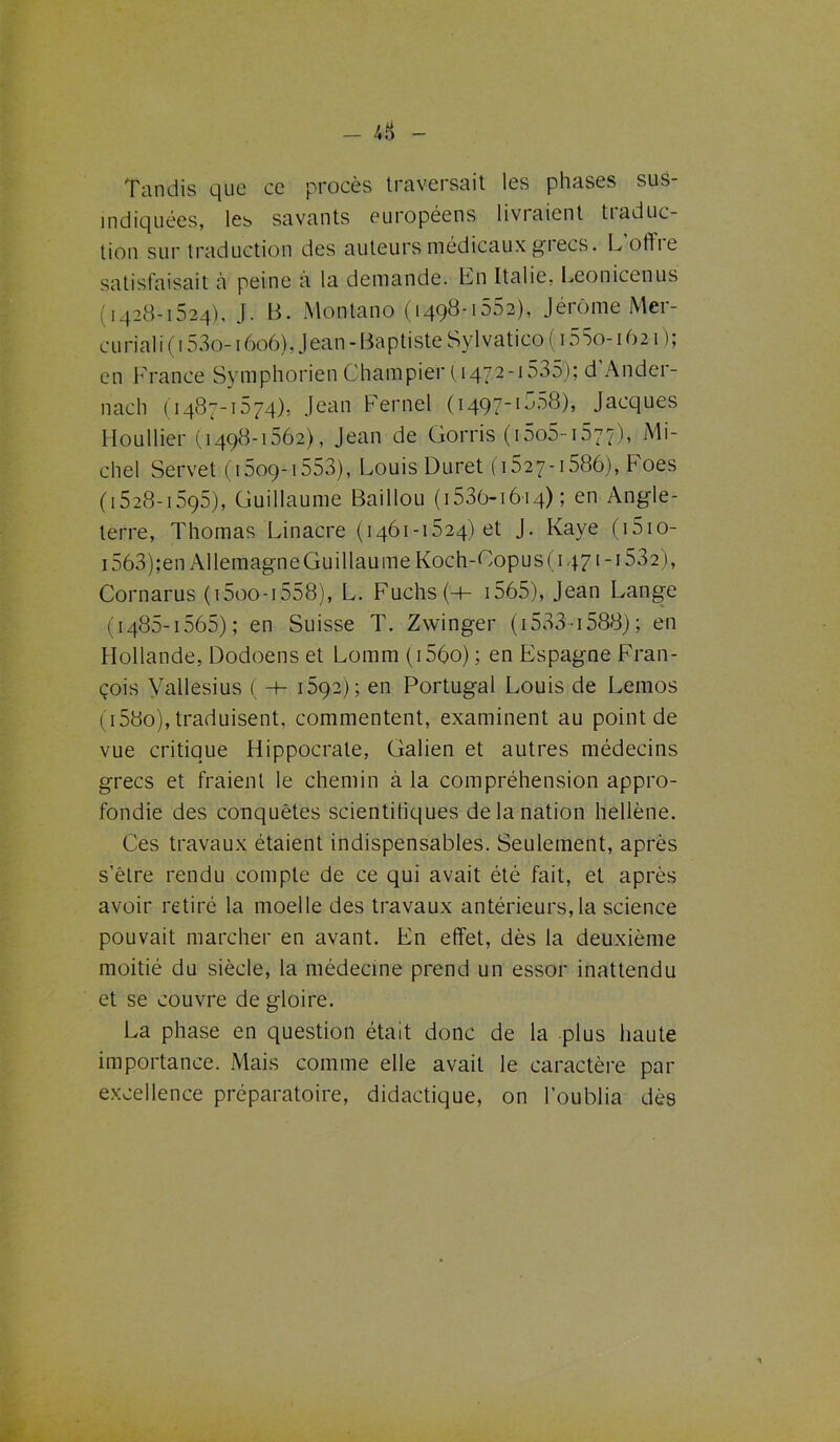 Tandis que ce procès traversait les phases sus- indiquées, les savants européens livraient tiaduc- tion sur traduction des auteurs médicaux grecs. Lotfie satisfaisait à peine à la demande. En Italie, Leonicenus (1428-1524), J. B. Montano (1498-1552), Jérôme Mer- curial i (153o-1606), Jean - Baptiste Svlvatico ( 155o-1621); en France Symphorien Champier ( 1472-1535); d’Ander- nach (1487-1574), Jean Fernel (1497-1558), Jacques Houllier (1498-1562), Jean de Gorris ( 15o5-1677), Mi- chel Servet ( 1509-1553), Louis Duret (1527-1586), Foes (1528-1595), Guillaume Baillou (1 53ô-i6i4) ; en Angle- terre, Thomas Linacre (1461-1524)01 J. Raye ( 1510- i563);en Allemagne Guillaume Koch-Copus (1471-1532), Cornarus (i5oo-i558), L. Fuchs(-t- 1565), Jean Lange (1485-1565); en Suisse T. Zwinger ( 1533-1588) ; en Hollande, Dodoens et Lomm (i56o) ; en Espagne Fran- çois Vallesius ( -h 1592); en Portugal Louis de Lemos (i58o), traduisent, commentent, examinent au point de vue critique Hippocrate, Galien et autres médecins grecs et fraient le chemin à la compréhension appro- fondie des conquêtes scientifiques de la nation hellène. Ces travaux étaient indispensables. Seulement, après s’être rendu compte de ce qui avait été fait, et après avoir retiré la moelle des travaux antérieurs, la science pouvait marcher en avant. En effet, dès la deuxième moitié du siècle, la médecine prend un essor inattendu et se couvre de gloire. La phase en question était donc de la plus haute importance. Mais comme elle avait le caractère par excellence préparatoire, didactique, on l’oublia dès