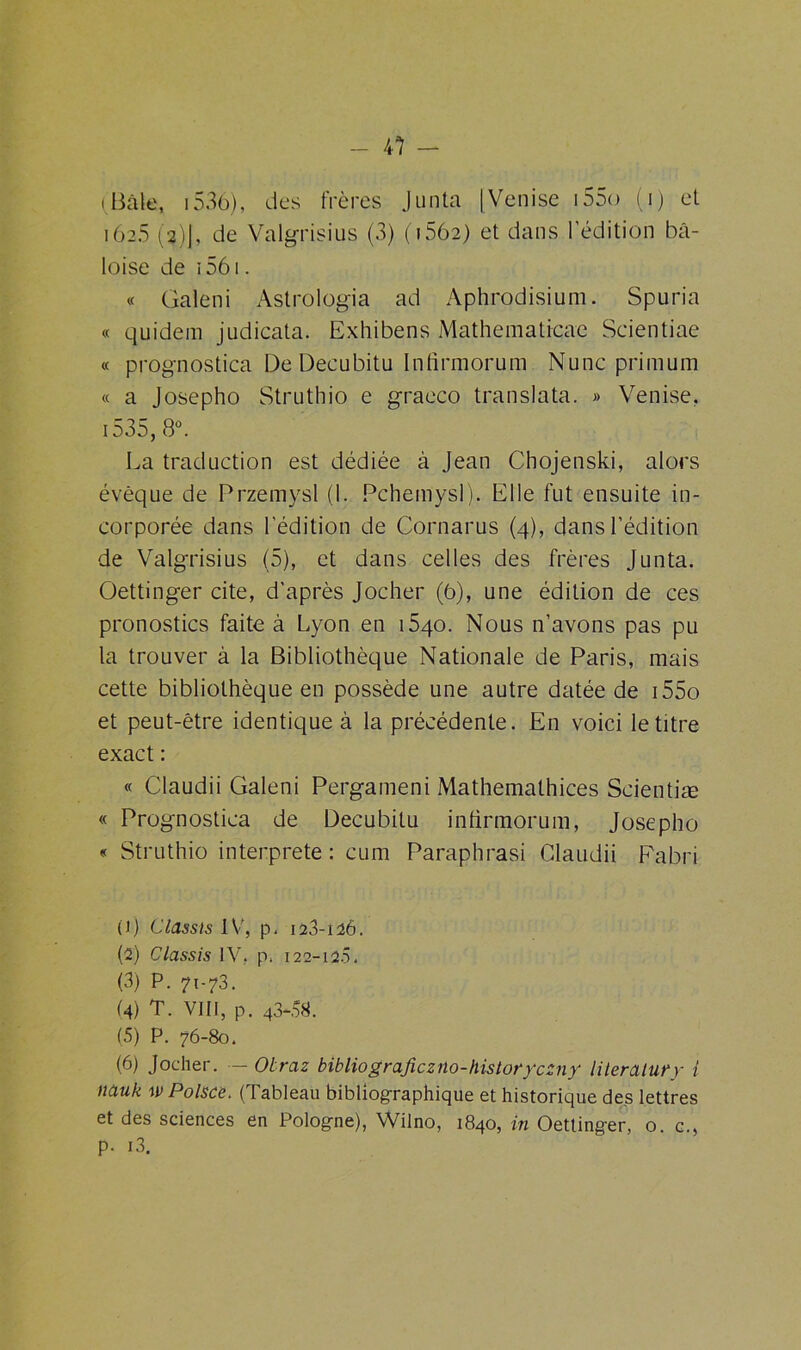 (Bâle, 1536), des frères Junta [Venise i55o (i) et 162.5 (2)J, de Valgrisius (3) (i562) et dans l'édition bâ- loise de ï 561. « Galeni Astrologia ad Aphrodisium. Spuria « quidem judicata. Exhibens Mathematicae Scientiae « prognostica De Decubitu Infirmorum Nunc primum « a Josepho Struthio e graeco translata. » Venise, 1535, 8°. La traduction est dédiée à Jean Chojenski, alors évêque de Przemysl (1. Pchemysl). Elle fut ensuite in- corporée dans l'édition de Cornarus (4), dans l’édition de Valgrisius (5), et dans celles des frères Junta. Oettinger cite, d’après Jocher (6), une édition de ces pronostics faite à Lyon en 1540. Nous n’avons pas pu la trouver à la Bibliothèque Nationale de Paris, mais cette bibliothèque en possède une autre datée de i55o et peut-être identique à la précédente. En voici le titre exact : « Claudii Galeni Pergameni Mathemalhices Scientiæ « Prognostica de Decubitu infirmorum, Josepho « Struthio interprète : cum Paraphrasi Claudii Fabri (ï) Ciassis IV, p. 123-126. (2) Ciassis IV, p. 122-12.5. (3) P. 71-73. (4) T. VIII, p. 43-58. (5) P. 76-80. (6) Jocher. — Otraz bibliograficzno-historyczny literatury i nauk wPolsce. (Tableau bibliographique et historique des lettres et des sciences en Pologne), Wilno, 1840, in Oettinger, o. c., P- i3.