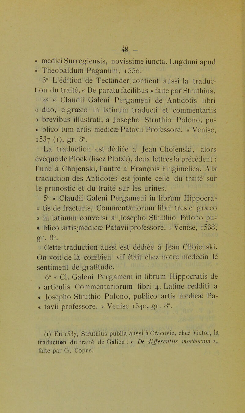 « mediciSurregiensis, novissime iuncta. Lugduni apud « Theobaldum Paganum, i55o. 3° L'édition de Tectander contient aussi la traduc- tion du traité, « De paratu facilibus » faite par Struthius. 4° « Claudii Galeni Pergameni de Antidotis libri « duo, e græco in latinum traducti et commentariis « brevibus illustrati, a Josepho Struthio Polono, pu- « blico tu ni artis medicæ Patavii Professore. » Venise, 1537 (1), gr. 8°. La traduction est dédiée à Jean Chojenski, alors évêque de Plock (lisez Plotzk), deux lettres ta précèdent : l'une à Chojenski, l’autre à François Frigimelica. A la traduction des Antidotes est jointe celle du traité sur le pronostic et du traité sur les urines. 5° « Claudii Galeni Pergameni in librlim Hippocra- « tis de Iracturis, Commentariorum libri très e græco « in latinum conversi a Josepho Struthio Polono pu- « blico artis;medicæ Patavii professore. «Venise, 1538, gr. 8°. Cette traduction aussi est dédiée à Jean Chojenski. On voit de là combien vif était chez notre médecin le sentiment de gratitude. 6° « Cl. Galeni Pergameni in librum Hippocratis de « articulis Commentariorum libri 4. Latine redditi a « Josepho Struthio Polono, publico artis medicæ Pa- « tavii professore. « Venise 1640, gr. 8a. (1) En j537, Struthius publia âussi àCracovie, chez Victor, la traduction du traité de Galien : « De different iis mobbonun », faite par G. Copus*