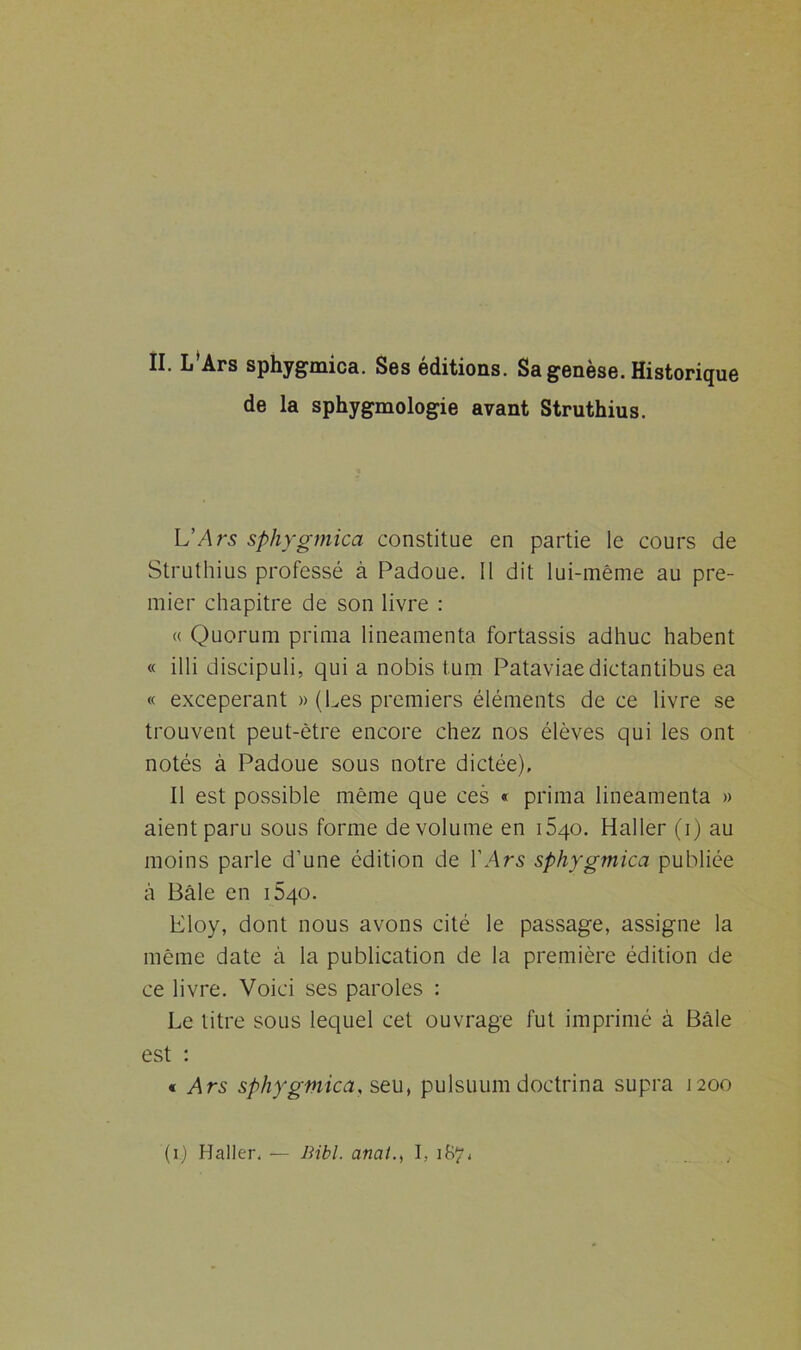II. L’Ars sphygmica. Ses éditions. Sa genèse. Historique de la sphygmologie avant Struthius. L’Ars sphygmica constitue en partie le cours de Struthius professé à Padoue. Il dit lui-même au pre- mier chapitre de son livre : « Quorum prima lineamenta fortassis adhuc habent « illi discipuli, qui a nobis t.um Pataviae dictantibus ea « exceperant » (Les premiers éléments de ce livre se trouvent peut-être encore chez nos élèves qui les ont notés à Padoue sous notre dictée). Il est possible même que ces « prima lineamenta » aient paru sous forme de volume en i5qo. Haller (i) au moins parle d’une édition de l’Ars sphygmica publiée à Bâle en 1540. Eloy, dont nous avons cité le passage, assigne la même date à la publication de la première édition de ce livre. Voici ses paroles : Le titre sous lequel cet ouvrage fut imprimé à Bâle est : « Ars sphygmica, seu, pulsuum doctrina supra 1200