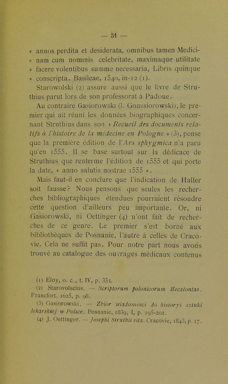 « annos perdita et desiderata, omnibus tamen Medici- « nam cum nominis celebritate, maximaque utilitate « facere volentibus summe necessaria, Libris quinque « conscripta. Basileae, 1540, in-12 (1). Starowolski (2) assure aussi que le livre de Stru- thius parut lors de son professorat à Padoue. Au contraire Gasiorowski (1. Gonssiorowski), le pre- mier qui ait réuni les données biographiques concer- nant Struthius dans son * Recueil des documents rela- tifs à 1 histoire de la médecine en Pologne » (3), pense que la première édition de 1 ' A rs sp h y g/n ica n’a paru qu’en 1555. 11 se base surtout sur la dédicace de Struthius que renferme l'édition de j555 et qui porte la date, « anno salutis nostrae 1555 ». Mais faut-il en conclure que l’indication de Haller soit fausset Nous pensons que seules les recher- ches bibliographiques étendues pourraient résoudre cette question d’ailleurs peu importante. Or, ni Gasiorowski, ni Oettinger (4) n’ont fait de recher- ches de ce genre. Le premier s’est borné aux bibliothèques de Posnanie, l’autre h celles de Craco- vie. Cela ne suffit pas. Pour notre part nous avons trouvé au catalogue des ouvrages médicaux contenus (1) Ëloy, 0. c., t. IV, p. 33î. (2) Starovolscius. — Scriptorum polonicorum Heccilontcis. Francfort, 1625, p. 98. O) Gasiorowski. — Zbior wicidomosci do hisioryi szluki lekarshiej w Polsce. Posnanie, 1889, I, p. 198-202.
