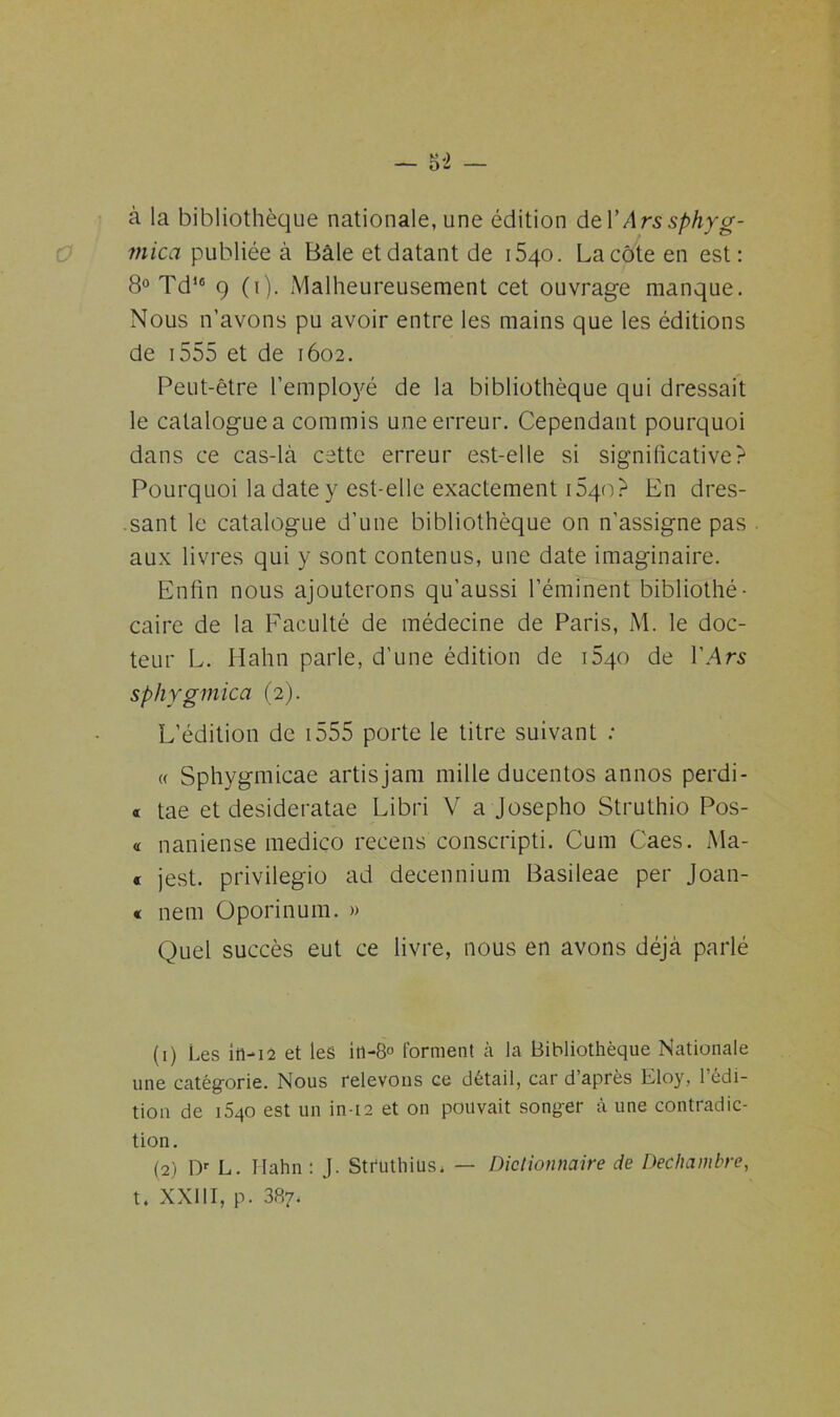 à la bibliothèque nationale, une édition deïArssphyg- mica publiée à Bâle et datant de 1540. La côte en est: 8° Td)c 9 (1). Malheureusement cet ouvrage manque. Nous n’avons pu avoir entre les mains que les éditions de 1555 et de 1602. Peut-être l’employé de la bibliothèque qui dressait le catalogue a commis une erreur. Cependant pourquoi dans ce cas-là cette erreur est-elle si significative? Pourquoi la date y est-elle exactement i5qo? En dres- sant le catalogue d’une bibliothèque on n’assigne pas aux livres qui y sont contenus, une date imaginaire. Enfin nous ajouterons qu'aussi l’éminent bibliothé- caire de la Faculté de médecine de Paris, M. le doc- teur L. Hahn parle, d’une édition de i5qo de lV\rs sphygmica (2). L’édition de 1555 porte le titre suivant : « Sphygmicae artisjam mille ducentos annos perdi- « tae et desideratae Libri V a Josepho Struthio Pos- « naniense mediço recens conscripti. Cum Caes. Ma- « jest. privilegio ad decennium Basileae per Joan- « nem Üporinum. » Quel succès eut ce livre, nous en avons déjà parlé (1) Les in-12 et les itt-8° forment à la Bibliothèque Nationale une catégorie. Nous relevons ce détail, car d après Lloy, 1 édi- tion de i5qo est un in-12 et on pouvait songer à une contradic- tion. (2) Dr L. Hahn : J. Stfuthius* — Dictionnaire de Dechambre, t. XXIII, p. 387.