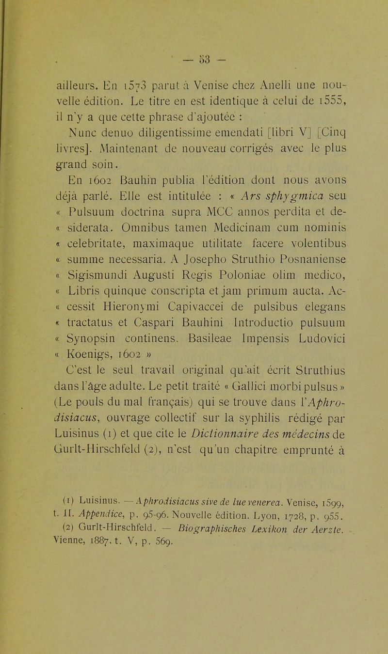 ailleurs. LCn i5~3 parut à Venise chez Anelli une nou- velle édition. Le titre en est identique à celui de 1555, il n'y a que cette phrase d’ajoutéc : Nunc denuo diligentissime emendali [libri V] [Cinq livres]. Maintenant de nouveau corrigés avec le plus grand soin. En 1602 Bauhin publia l'édition dont nous avons déjà parlé. Elle est intitulée : « Ars sphygmica seu « Pulsuum doctrina supra MCC annos perdita et de- « siderata. Omnibus ta ni en Medicinam cum nominis « celebritate, maximaque utilitate facere volentibus « summe necessaria. A Josepho Struthio Posnaniense « Sigismundi Augusti Regis Poloniae olim medico, « Libris quinque conscripta et jam primum aucta. Ac- « eessit Hieronymi Capivaccei de pulsibus elegans « tractatus et Caspari Bauhini Introductio pulsuum « Synopsin continens. Basileae Impensis Ludovici « Koenigs, 1602 » C’est le seul travail original qu’ait écrit Struthius dans l'âge adulte. Le petit traité « Gallici morbi pulsus» (Le pouls du mal français) qui se trouve dans YAphro- disiacus, ouvrage collectif sur la syphilis rédigé par Luisinus (1) et que cite le Dictionnaire des médecins de Gurlt-Hirschfeld (2), n'est qu'un chapitre emprunté à (1) Luisinus. —Ap/irodisiacus sive de lue venerea. Venise, 1599, t. II. Appendice, p. 9.5-96. Nouvelle édition. Lyon, 1728, p. ç55. (2) Gurlt-Hirschleld. — Biographisches Lexikon der Aerzte. Vienne, 1887. t. V, p. 56g.
