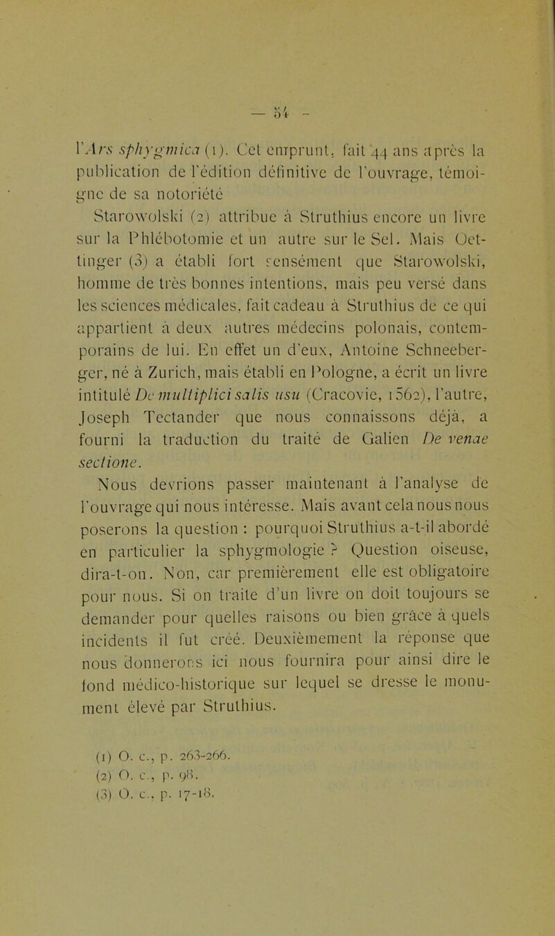 lVlrs sphygmica (i). Cet emprunt. l'ait 44 ans après la publication de l'édition définitive de l’ouvrage, témoi- gne de sa notoriété Starowolski (2) attribue à Struthius encore un livre sur la Phlébotomie et un autre sur le Sel. Mais Oet- tinger (3) a établi fort sensément que Starowolski, homme de très bonnes intentions, mais peu versé dans les sciences médicales, fait cadeau à Struthius de ce qui appartient à deux autres médecins polonais, contem- porains de lui. En effet un d’eux, Antoine Schneeber- ger, né à Zurich, mais établi en Pologne, a écrit un livre intitulé De multiplici salis usu (Cracovie, 156e), l’autre, Joseph Tectander que nous connaissons déjà, a fourni la traduction du traité de Galien De venae sectione. Nous devrions passer maintenant à l’analyse de l’ouvrage qui nous intéresse. Mais avant cela nous nous poserons la question : pourquoi Struthius a-t-il abordé en particulier la sphygmologie ? Question oiseuse, dira-t-on. Non, car premièrement elle est obligatoire pour nous. Si on traite d’un livre on doit toujours se demander pour quelles raisons ou bien grâce à quels incidents il fut créé. Deuxièmement la réponse que nous donnerons ici nous fournira pour ainsi dire le tond médico-historique sur lequel se dresse le monu- ment élevé par Struthius. (1) O. c., p. 26.3-266. (2) O. c., p. 98. (3) O. c., p. 17-18.