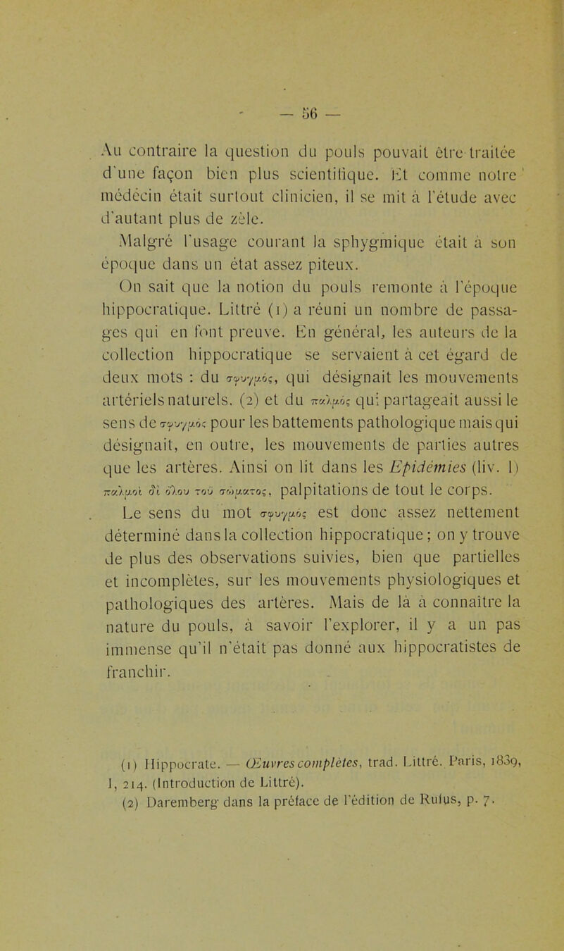 Au contraire la question du pouls pouvait être traitée d'une façon bien plus scientifique. Et comme notre médecin était surtout clinicien, il se mit à l’étude avec d'autant plus de zèle. Malgré l'usage courant la sphygmique était a son époque dans un état assez piteux. On sait que la notion du pouls remonte à l’époque hippocratique. Littré (i) a réuni un nombre de passa- ges qui en font preuve. En général, les auteurs de la collection hippocratique se servaient à cet égard de deux mots : du afvypàç, qui désignait les mouvements artériels naturels. (2) et du nal^àç qui partageait aussi le sens de^uyaoc pour les battements pathologique mais qui désignait, en outre, les mouvements de parties autres que les artères. Ainsi on lit dans les Epidémies (liv. I) noàfioi Si o).ov zoü tmu.0.toc, palpitations de tout le corps. Le sens du mot af-oy^ùç est donc assez nettement déterminé dans la collection hippocratique; on y trouve de plus des observations suivies, bien que partielles et incomplètes, sur les mouvements physiologiques et pathologiques des artères. Mais de la a connaître la nature du pouls, à savoir l’explorer, il y a un pas immense qu’il n’était pas donné aux hippocratistes de franchir. (1) Hippocrate. — Œuvres complètes, trad. Littré. Paris, 1839, J, 214. (Introduction de Littré). (2) Dareniberg' dans la préface de l'édition de Rulus, p. 7.