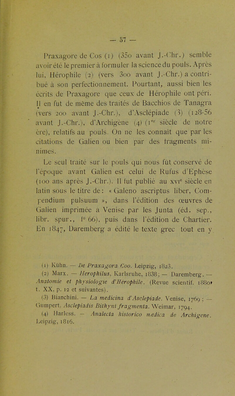 Praxagore de Cos (i) (35o avant J.-Chr.) semble avoir été le premier à formuler la science du pouls. Après lui, Hérophile (2) (vers 3oo avant J.-Chr.) a contri- bué à son perfectionnement. Pourtant, aussi bien les écrits de Praxagore que ceux de Hérophile ont péri. 11 en fut de même des traités de Baechios de Tanagra • (vers 200 avant J.-Chr.), d'Asclépiade (3) (128-56 avant J.-Chr.), d’Archigène (4) (ier siècle de notre ère), relatifs au pouls. On ne les connaît que par les citations de Galien ou bien par des fragments mi- nimes. Le seul traité sur le pouls qui nous fut conservé de l'époque avant Galien est celui de Rufus d’Ephèse (100 ans après J.-Chr.). Il fut publié au xvie siècle en latin sous le titre de : « Galeno ascriptus liber, Com- pendium pulsuum », dans l’édition des œuvres de Galien imprimée a Venise par les Junta (éd. sep., libr. spur., 1° 66), puis dans l’édition de Chartier. En j847, Daremberg a édité le texte grec tout en y (1) Kühn. — De Praxagora Coo. Leipzig-, 1828. (2) Marx. — Herophilus, Karlsruhe, i838; — Daremberg-. — Anatomie et physiologie d’Hérophile. (Revue scieritif. 1880» t. XX, p. 12 et suivantes). (3) Bianchini. — La medicina d’Asclepiade. Venise, 1769 ; — (iumpert, Asclepiadis Bithyni fragmenta. Weimar, 1794. (4) Harless. — Analecta historico n.edica de Archigene. Leipzig, 1816.