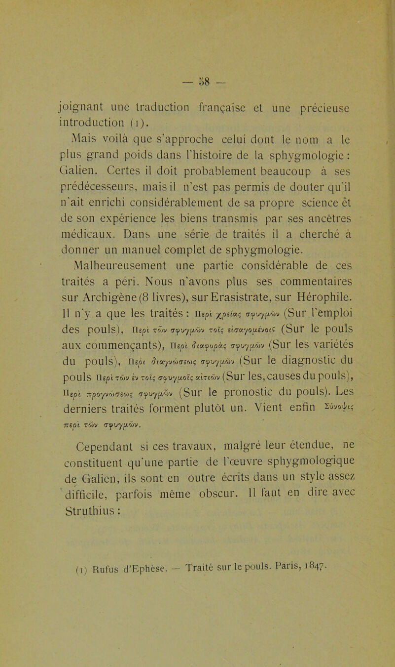 joignant une traduction française et une précieuse introduction (i). Mais voilà que s’approche celui dont le nom a le plus grand poids dans l'histoire de la sphygmologie : Galien. Certes il doit probablement beaucoup à ses prédécesseurs, mais il n’est pas permis de douter qu'il n'ait enrichi considérablement de sa propre science et de son expérience les biens transmis par ses ancêtres médicaux. Dans une série de traités il a cherché à donner un manuel complet de sphygmologie. Malheureusement une partie considérable de ces traités a péri. Nous n’avons plus ses commentaires sur Archigène(8 livres), sur Erasistrate, sur Hérophile. Il n'y a que les traités : nspî xpziuç «npypùv (Sur 1 emploi des pOUls), rUpi T&iv <7<p'jyp.wv rotç siarayopevot? (SUT le pouls aux commençants), nspt $ia.fopcr.; ucpvyjxwv (Sur les variétés du pouls), nepi <?<ayvM(XE«ç o-yuyu.wv (Sur le diagnostic du pOUls llE|0i twv sv zoiç o-yvyp.oï; «trtwv (Sur 1 eS, CUUSeS du pOUls), Ueot —poyj'iirrsMç g-yuyp-ov (Sur le pronostic du pouls). Les derniers traités forment plutôt un. Vient enfin zùvoÿtg ne pi twv <rfvyp.ùv. Cependant si ces travaux, malgré leur étendue, ne constituent qu'une partie de l’œuvre sphygmologique de Galien, ils sont en outre écrits dans un style assez difficile, parfois même obscur. 11 faut en dire avec Struthius : (i) Ru fus d’Ephèse. — Traité sur le pouls. Paris, 1847.