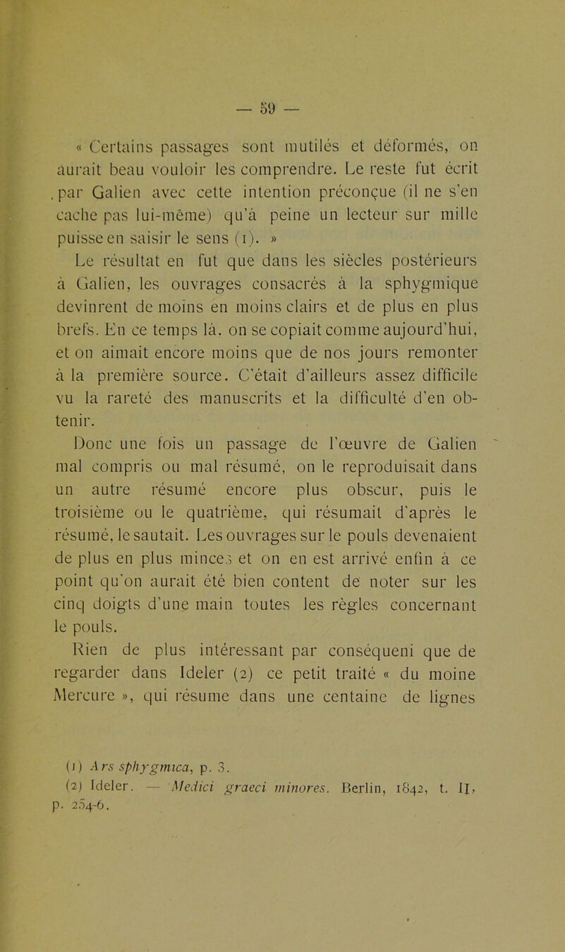 « Certains passages sont mutilés et déformés, on aurait beau vouloir les comprendre. Le reste fut écrit .par Galien avec cette intention préconçue (il ne s’en cache pas lui-même) qu’à peine un lecteur sur mille puisse en saisir le sens (i). » Le résultat en fut que dans les siècles postérieurs à Galien, les ouvrages consacrés à la sphygmique devinrent de moins en moins clairs et de plus en plus brefs. En ce temps là. on se copiait comme aujourd’hui, et on aimait encore moins que de nos jours remonter à la première source. C’était d’ailleurs assez difficile vu la rareté des manuscrits et la difficulté d’en ob- tenir. Donc une fois un passage de l’œuvre de Galien mal compris ou mal résumé, on le reproduisait dans un autre résumé encore plus obscur, puis le troisième ou le quatrième, qui résumait d'après le résumé, le sautait. Les ouvrages sur le pouls devenaient de plus en plus minces et on en est arrivé enfin à ce point qu’on aurait été bien content de noter sur les cinq doigts d’une main toutes les règles concernant le pouls. Rien de plus intéressant par conséqueni que de regarder dans Ideler (2) ce petit traité « du moine Mercure », qui résume dans une centaine de lignes (1) Ars sphygmica, p. 3. (2) Jdeler. — Medici graeci minores. Berlin, 1842, t. U, p. 204-6.