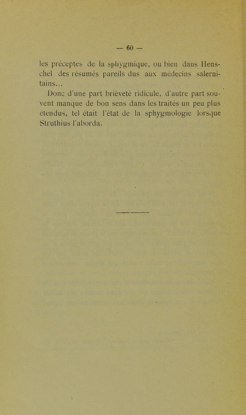 les préceptes de la spliygmique, ou bien dans Ilens- chel des résumés pareils dus aux médecins salerni- tains... Donc d’une part brièveté ridicule, d'autre part sou- vent manque de bon sens dans les traités un peu plus étendus, tel était l’état de la sphygmologie lorsque Struthius l’aborda.