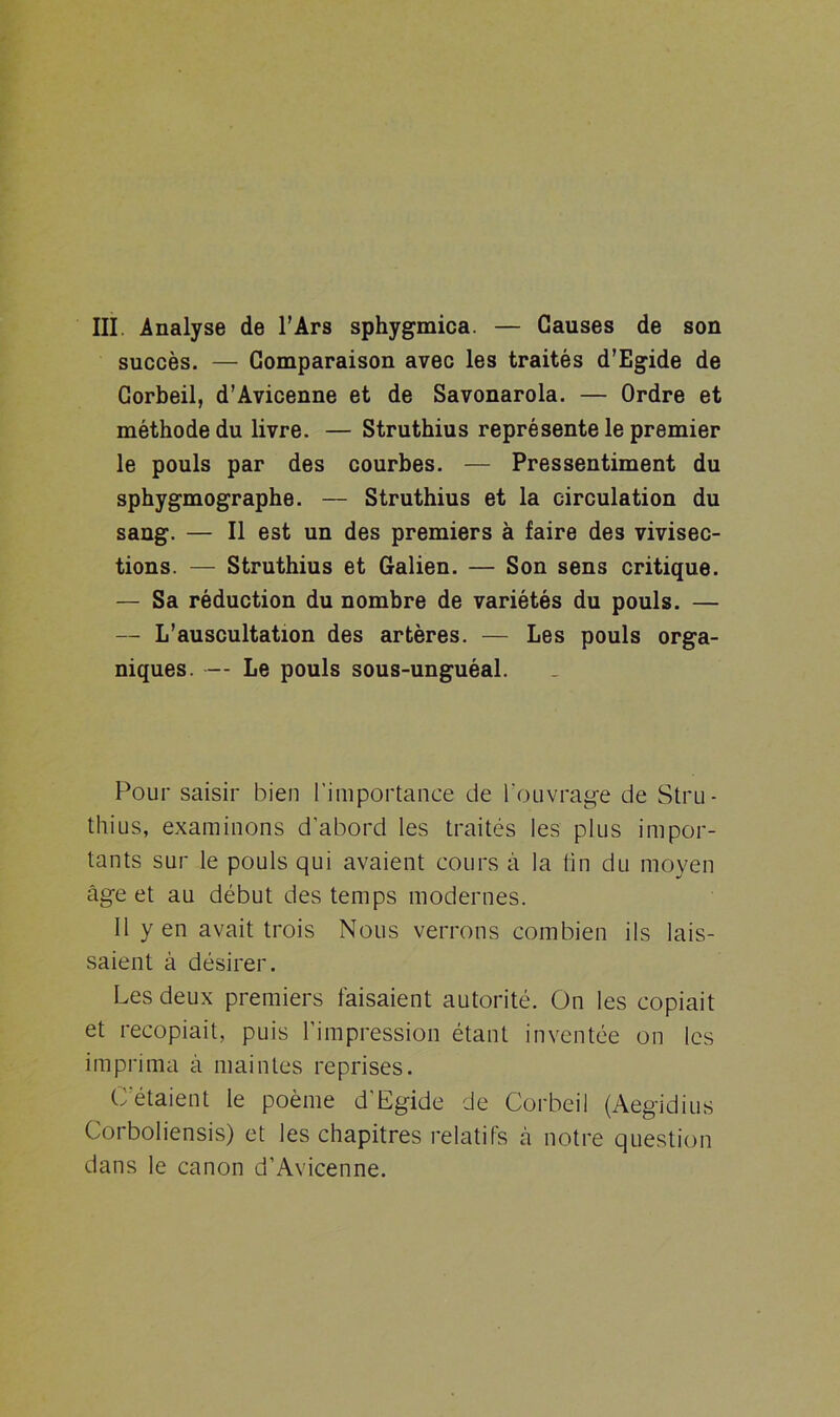 succès. — Comparaison avec les traités d’Egide de Corbeil, d’Avicenne et de Savonarola. — Ordre et méthode du livre. — Struthius représente le premier le pouls par des courbes. — Pressentiment du sphygmographe. — Struthius et la circulation du sang. — Il est un des premiers à faire des vivisec- tions. — Struthius et Galien. — Son sens critique. — Sa réduction du nombre de variétés du pouls. — — L’auscultation des artères. — Les pouls orga- niques. — Le pouls sous-unguéal. Pour saisir bien l’importance de l’ouvrage de Stru- thius, examinons d'abord les traités les plus impor- tants sur le pouls qui avaient cours à la lin du moyen âge et au début des temps modernes. Il y en avait trois Nous verrons combien ils lais- saient à désirer. Les deux premiers faisaient autorité. On les copiait et recopiait, puis l’impression étant inventée on les imprima à maintes reprises. C’étaient le poème d’Egide de Corbeil (Aegidius Corboliensis) et les chapitres relatifs à notre question dans le canon d’Avicenne.