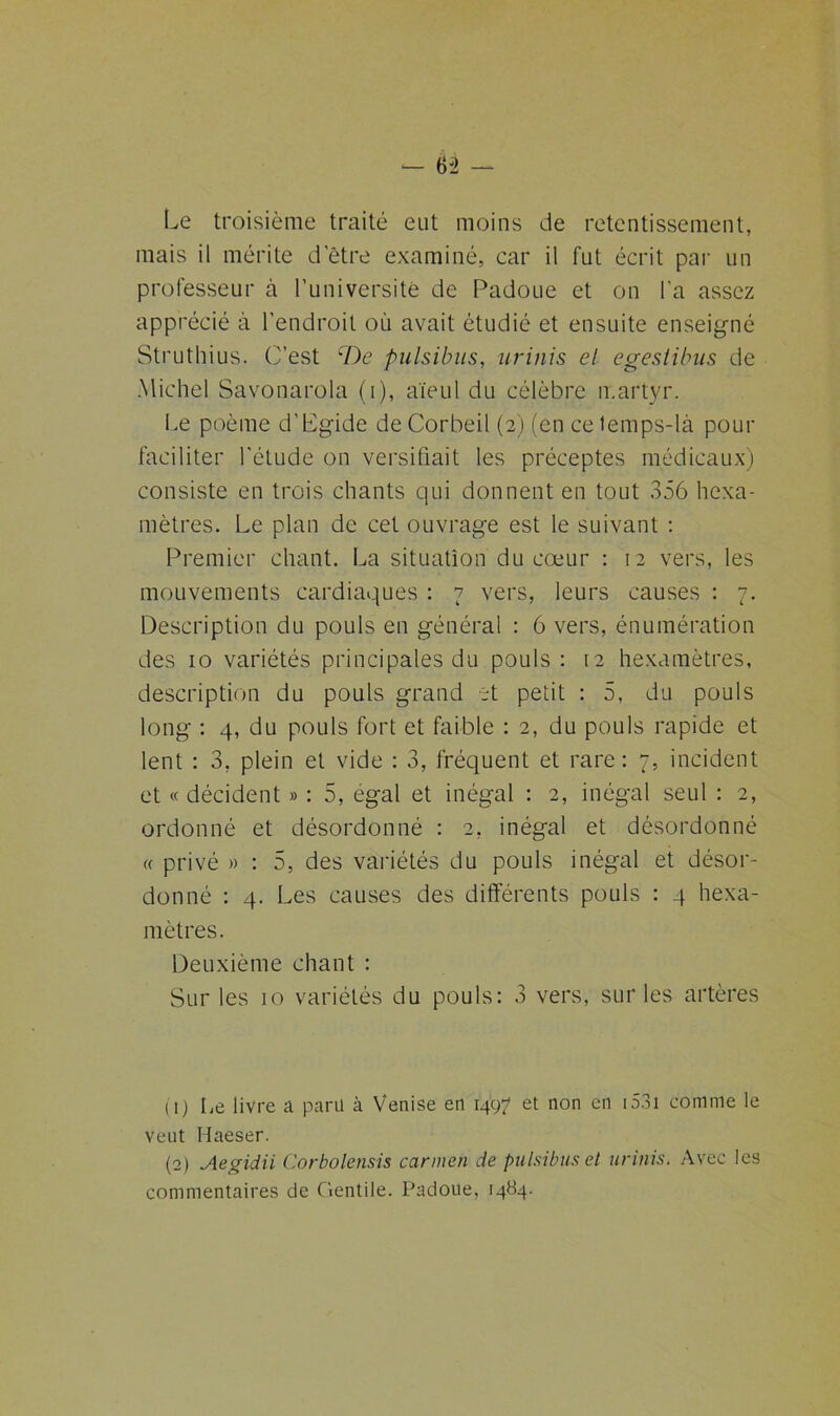 Le troisième traité eut moins de retentissement, mais il mérite d’être examiné, car il fut écrit par un professeur à l’université de Padoue et on l'a assez apprécié à l’endroit où avait étudié et ensuite enseigné Struthius. C’est cDe pulsibus, urinis el egesiibus de Michel Savonarola (i), aïeul du célèbre martyr. Le poème d’Lgide deCorbeil (2) (en ce temps-là pour faciliter l'étude on versifiait les préceptes médicaux) consiste en trois chants qui donnent en tout 356 hexa- mètres. Le plan de cet ouvrage est le suivant : Premier chant. La situation du cœur : 12 vers, les mouvements cardiaques : 7 vers, leurs causes : 7. Description du pouls en général : 6 vers, énumération des 10 variétés principales du pouls : 12 hexamètres, description du pouls grand et petit : 5, du pouls long : 4, du pouls fort et faible : 2, du pouls rapide et lent : 3, plein et vide : 3, fréquent et rare: 7, incident et « décident » : 5, égal et inégal : 2, inégal seul : 2, ordonné et désordonné : 2, inégal et désordonné « privé » : 5, des variétés du pouls inégal et désor- donné : 4. Les causes des différents pouls : 4 hexa- mètres. Deuxième chant : Sur les 10 variétés du pouls: 3 vers, sur les artères (!) Le livre a paru à Venise en 1497 et non en i53i comme le veut Haeser. (2) Aegidii Corbolensis cannen de pulsibus et urinis. Avec les commentaires de Clentile. Padoue, 1484.