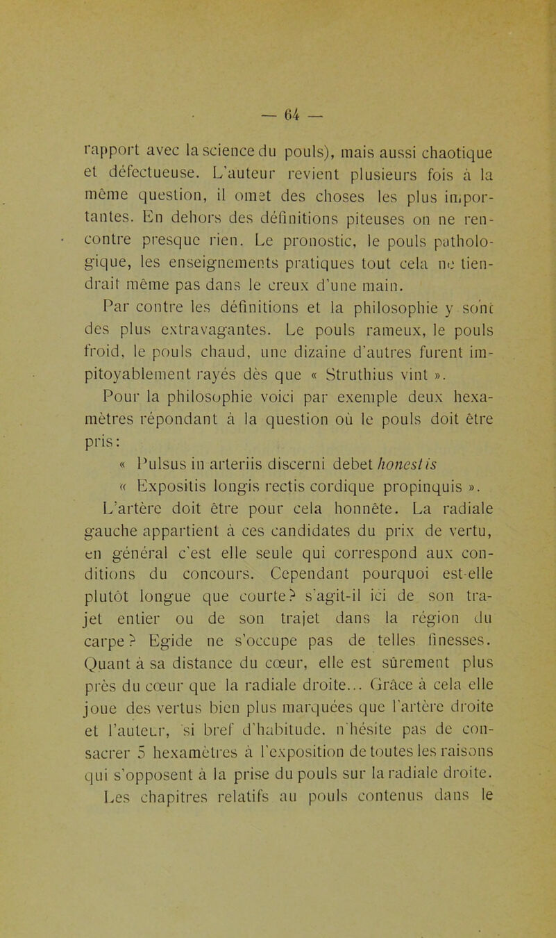 rapport avec la science du pouls), mais aussi chaotique et défectueuse. L’auteur revient plusieurs fois ci la même question, il omet des choses les plus impor- tantes. En dehors des définitions piteuses on ne ren- contre presque rien. Le pronostic, le pouls patholo- gique, les enseignements pratiques tout cela ne tien- drait même pas dans le creux d’une main. Par contre les définitions et la philosophie y sont des plus extravagantes. Le pouls rameux, le pouls froid, le pouls chaud, une dizaine d'autres furent im- pitoyablement rayés dès que « Struthius vint ». Pour la philosophie voici par exemple deux hexa- mètres répondant à la question où le pouls doit être pris : « Pulsus in arteriis discerni debet honestis « Expositis longis rectis cordique propinquis ». L’artère doit être pour cela honnête. La radiale gauche appartient à ces candidates du prix de vertu, en général c'est elle seule qui correspond aux con- ditions du concours. Cependant pourquoi est-elle plutôt longue que courte? s'agit-il ici de son tra- jet entier ou de son trajet dans la région du carpe? Egide ne s’occupe pas de telles finesses. Quant à sa distance du cœur, elle est sûrement plus près du cœur que la radiale droite... Grâce à cela elle joue des vertus bien plus marquées que l’artère droite eL l’auteur, si bref d’habitude, n'hésite pas de con- sacrer 5 hexamètres à l’exposition de toutes les raisons qui s’opposent à la prise du pouls sur la radiale droite. Les chapitres relatifs au pouls contenus dans le