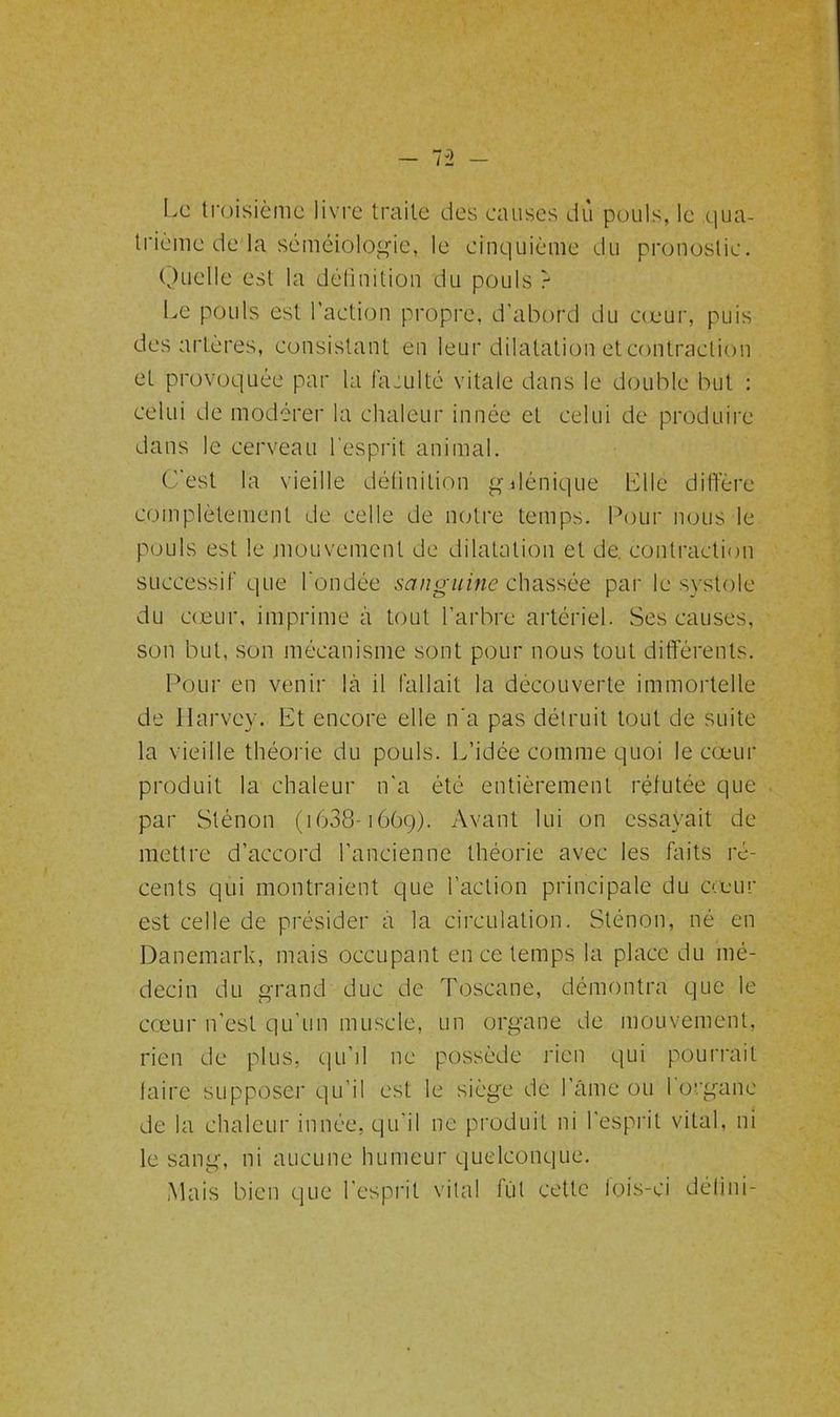Le troisième livre traite des causes du pouls, le qua- trième de la séméiologie, le cinquième du pronostic. Quelle est la définition du pouls r Le pouls est l’action propre, d’abord du cœur, puis des artères, consistant en leur dilatation et contraction et provoquée par la faculté vitale dans le double but : celui de modérer la chaleur innée et celui de produire dans le cerveau l’esprit animal. C'est la vieille définition gdénique Llle diffère complètement de celle de notre temps. Pour nous le pouls est le mouvement de dilatation et de. contraction successif que l'ondée sanguine chassée par le systole du cœur, imprime à tout l’arbre artériel. Ses causes, son but, son mécanisme sont pour nous tout différents. Pour en venir là il fallait la découverte immortelle de Harvey. Et encore elle n'a pas détruit tout de suite la vieille théorie du pouls. L’idée comme quoi le cœur produit la chaleur n'a été entièrement réfutée que par Sténon (1638-1669). Avant lui on essayait de mettre d’accord l’ancienne théorie avec les faits ré- cents qui montraient que l’action principale du cœur est celle de présider a la circulation. Sténon, né en Danemark, mais occupant en ce temps la place du mé- decin du grand duc de Toscane, démontra que le cœur n’est qu’un muscle, un organe de mouvement, rien de plus, qu'il ne possède rien qui pourrait faire supposer qu’il est le siège de l’âme ou l'organe de la chaleur innée, qu'il ne produit ni l'esprit vital, ni le sang, ni aucune humeur quelconque. Mais bien que l'esprit vital fut cette lois-ci défini-