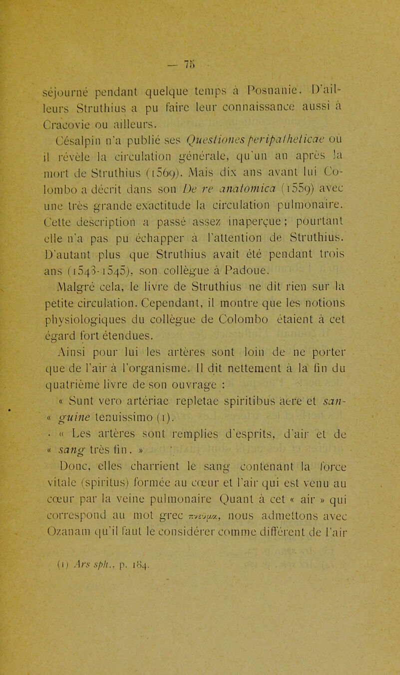 séjourné pendant quelque temps à Posnanie. I) ail- leurs Struthius a pu faire leur connaissance aussi à Cracovie ou ailleurs. Césalpin n’a publié ses Quesliones peripathelicae ou il révèle la circulation générale, qu'un an après la mort de Struthius (156g). Mais dix ans avant lui Co- lombo a décrit dans son De re anatomica ( 155g) avec une très grande exactitude la circulation pulmonaire. Cette description a passé assez inaperçue; pourtant elle n'a pas pu échapper à l’attention de Struthius. D’autant plus que Struthius avait été pendant trois ans (iSqS-iSqS), son collègue à Padoue. Malgré cela, le livre de Struthius ne dit rien sur la petite circulation. Cependant, il montre que les notions physiologiques du collègue de Colombo étaient à cet égard fort étendues. Ainsi pour lui les artères sont loin de ne porter que de l’air à l’organisme. 11 dit nettement à la tin du quatrième livre de son ouvrage : « Sunt vero artériae repletae spiritibus aere et san- « (ruine tenuissimo (i). • « Les artères sont remplies d’esprits, d’air et de « sang; très lin . » Donc, elles charrient le sang contenant la force vitale (spirilus) formée au cœur et l’air qui est venu au cœur par la veine pulmonaire Quant à cet « air » qui correspond au mot grec ttjvjum, nous admettons avec Ozanam qu’il faut le considérer comme différent de l’air ( i ) Ars sph.. p. 104.